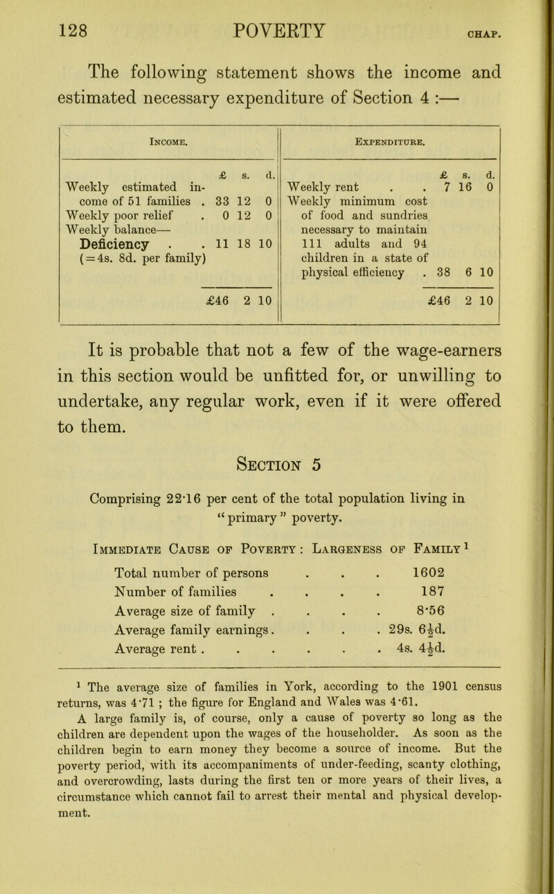 The following statement shows the income and estimated necessary expenditure of Section 4 :— Income. Expenditure. £ s. d. Weekly estimated in- come of 51 families . 33 12 0 Weekly poor relief . 0 12 0 Weekly balance— Deficiency . . 11 18 10 ( = 4s. 8d. per family) £ s. d. Weekly rent . . 7 16 0 Weekly minimum cost of food and sundries necessary to maintain 111 adults and 94 children in a state of physical efficiency . 38 6 10 £46 2 10 £46 2 10 It is probable that not a few of the wage-earners in this section would be unfitted for, or unwilling to undertake, any regular work, even if it were offered to them. Section 5 Comprising 22T6 per cent of the total population living in “primary” poverty. Immediate Cause of Poverty : Largeness of Family1 Total number of persons • • 1602 Number of families • • 187 Average size of family • • 8-56 Average family earnings. • • 29s. 6-|d. Average rent .... • 4s. 4^d. 1 The average size of families in York, according to the 1901 census returns, was 4'7l ; the figure for England and Wales was 4‘61. A large family is, of course, only a cause of poverty so long as the children are dependent upon the wages of the householder. As soon as the children begin to earn money they become a source of income. But the poverty period, with its accompaniments of under-feeding, scanty clothing, and overcrowding, lasts during the first ten or more years of their lives, a circumstance which cannot fail to arrest their mental and physical develop- ment.