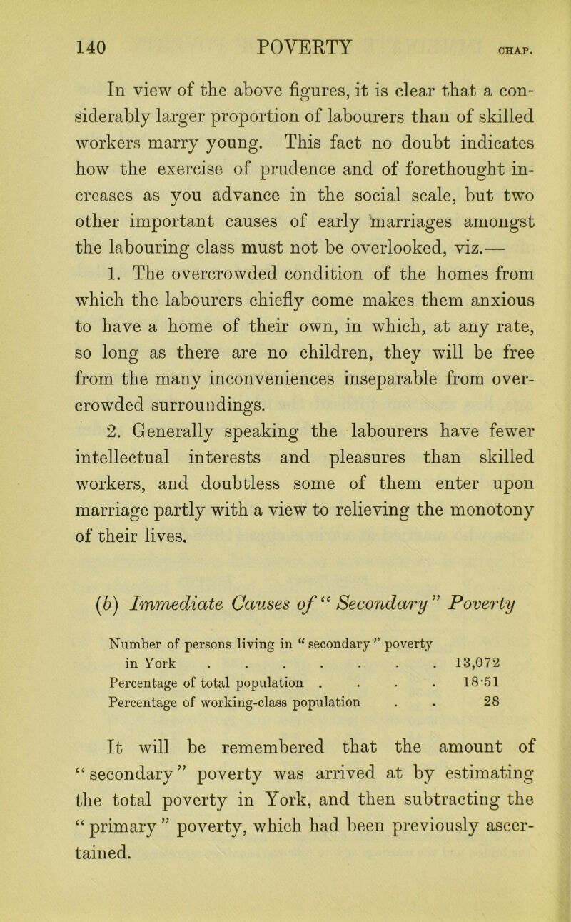 In view of the above figures, it is clear that a con- siderably larger proportion of labourers than of skilled workers marry young. This fact no doubt indicates how the exercise of prudence and of forethought in- creases as you advance in the social scale, but two other important causes of early marriages amongst the labouring class must not be overlooked, viz.— 1. The overcrowded condition of the homes from which the labourers chiefly come makes them anxious to have a home of their own, in which, at any rate, so long as there are no children, they will be free from the many inconveniences inseparable from over- crowded surroundings. 2. Generally speaking the labourers have fewer intellectual interests and pleasures than skilled workers, and doubtless some of them enter upon marriage partly with a view to relieving the monotony of their lives. (b) Immediate Causes of “ Secondary” Poverty Number of persons living in “ secondary ” poverty in York 13,072 Percentage of total population . . . . 18-51 Percentage of working-class population . . 28 It will be remembered that the amount of “secondary” poverty was arrived at by estimating the total poverty in York, and then subtracting the “ primary ” poverty, which had been previously ascer- tained.