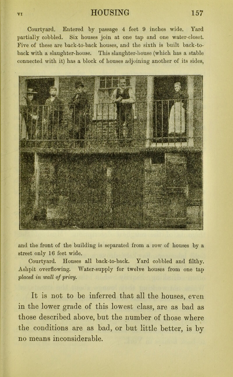 Courtyard. Entered by passage 4 feet 9 inches wide. Yard partially cobbled. Six houses join at one tap and one water-closet. Five of these are back-to-back houses, and the sixth is built back-to- back with a slaughter-house. This slaughter-house (which has a stable connected with it) has a block of houses adjoining another of its sides, and the front of the building is separated from a row of houses by a street only 16 feet wide. Courtyard. Houses all back-to-back. Yard cobbled and filthy. Ashpit overflowing. Water-supply for twelve houses from one tap ;placed in wall of privy. It is not to be inferred that all the houses, even in the lower grade of this lowest class, are as bad as those described above, but the number of those where the conditions are as bad, or but little better, is by no means inconsiderable.