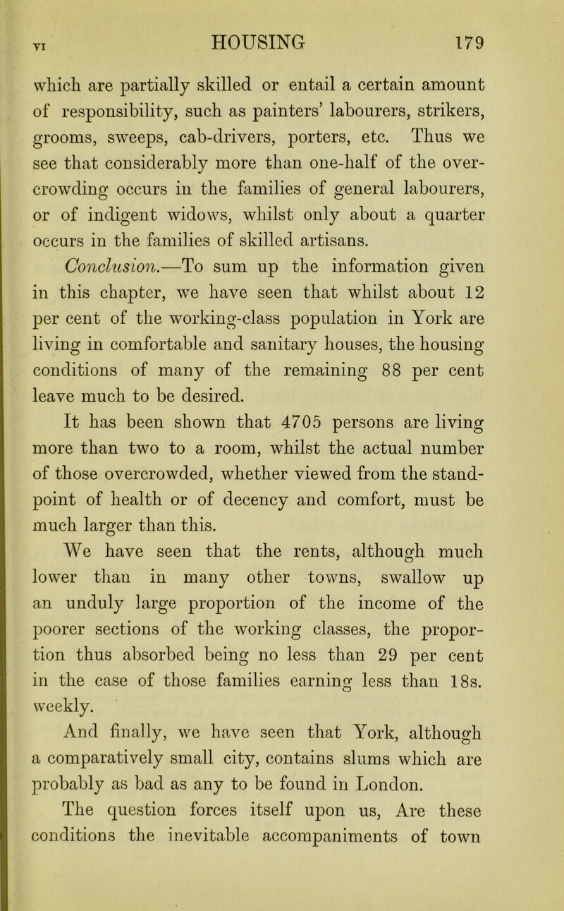 which are partially skilled or entail a certain amount of responsibility, such as painters’ labourers, strikers, grooms, sweeps, cab-drivers, porters, etc. Thus we see that considerably more than one-half of the over- crowding occurs in the families of general labourers, or of indigent widows, whilst only about a quarter occurs in the families of skilled artisans. Conclusion.—To sum up the information given in this chapter, we have seen that whilst about 12 per cent of the working-class population in York are living in comfortable and sanitary houses, the housing conditions of many of the remaining 88 per cent leave much to be desired. It has been shown that 4705 persons are living more than two to a room, whilst the actual number of those overcrowded, whether viewed from the stand- point of health or of decency and comfort, must be much larger than this. We have seen that the rents, although much lower than in many other towns, swallow up an unduly large proportion of the income of the poorer sections of the working classes, the propor- tion thus absorbed being no less than 29 per cent in the case of those families earning less than 18s. weekly. And finally, we have seen that York, although a comparatively small city, contains slums which are probably as bad as any to be found in London. The question forces itself upon us, Are these conditions the inevitable accompaniments of town