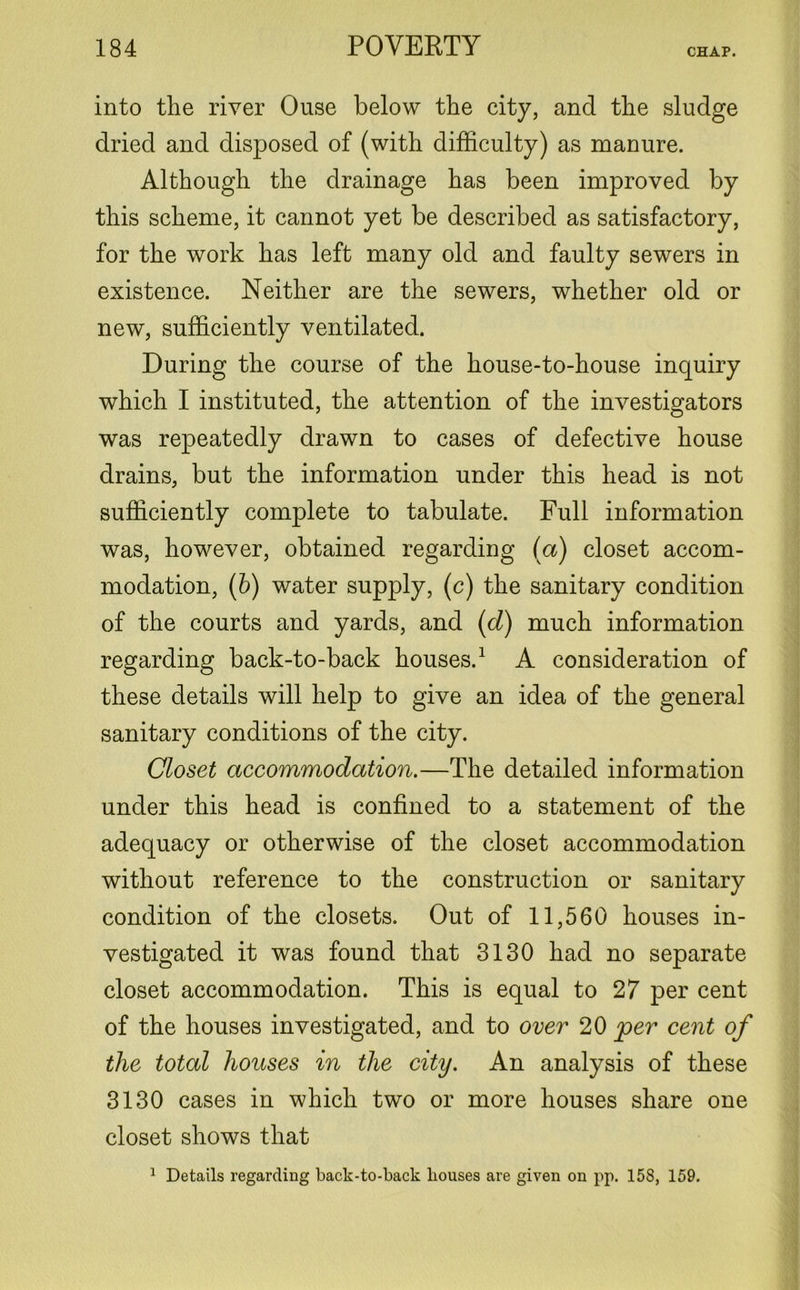 into the river Ouse below the city, and the sludge dried and disposed of (with difficulty) as manure. Although the drainage has been improved by this scheme, it cannot yet be described as satisfactory, for the work has left many old and faulty sewers in existence. Neither are the sewers, whether old or new, sufficiently ventilated. During the course of the house-to-house inquiry which I instituted, the attention of the investigators was repeatedly drawn to cases of defective house drains, but the information under this head is not sufficiently complete to tabulate. Full information was, however, obtained regarding (a) closet accom- modation, (b) water supply, (c) the sanitary condition of the courts and yards, and (d) much information regarding back-to-back houses.1 A consideration of these details will help to give an idea of the general sanitary conditions of the city. Closet accommodation.—The detailed information under this head is confined to a statement of the adequacy or otherwise of the closet accommodation without reference to the construction or sanitary condition of the closets. Out of 11,560 houses in- vestigated it was found that 3130 had no separate closet accommodation. This is equal to 27 per cent of the houses investigated, and to over 20 jpcr cent of the total houses in the city. An analysis of these 3130 cases in which two or more houses share one closet shows that 1 Details regarding back-to-back bouses are given on pp. 158, 159.