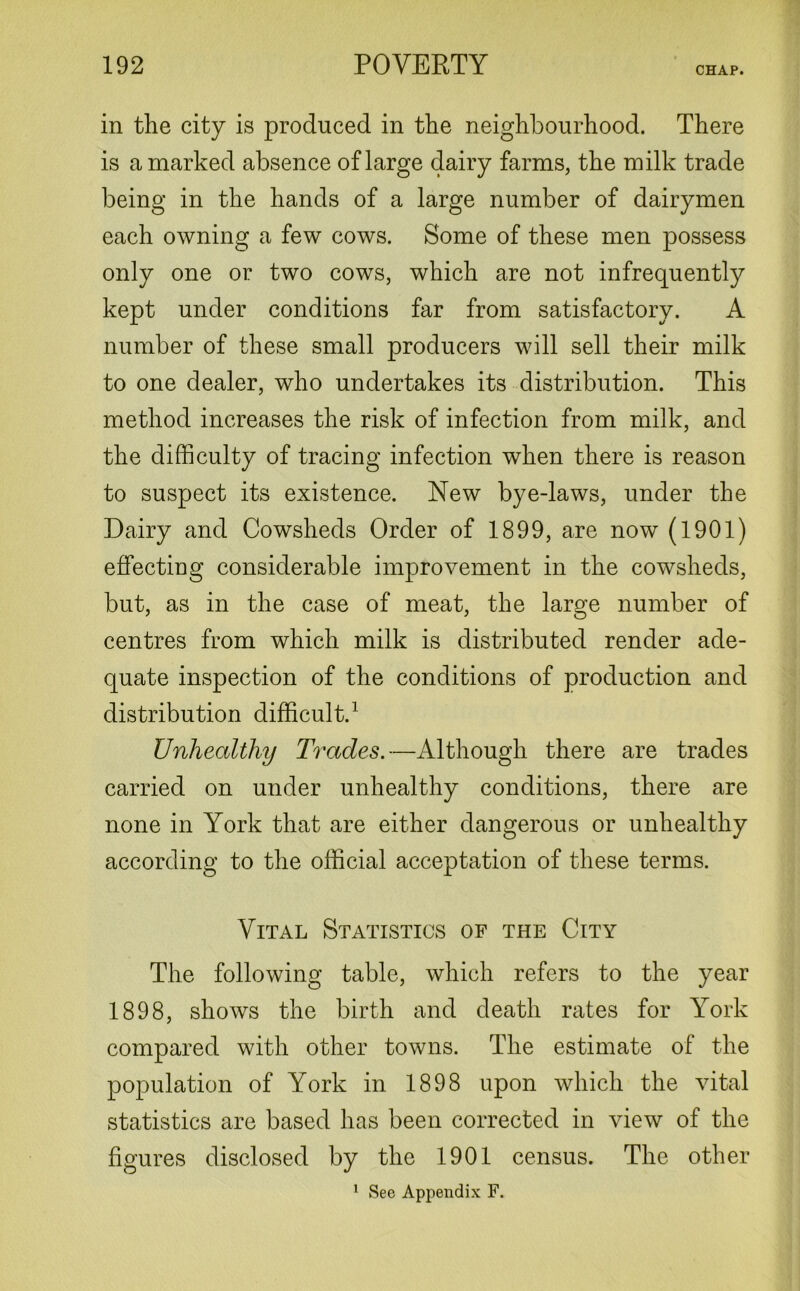 CHAP. in the city is produced in the neighbourhood. There is a marked absence of large dairy farms, the milk trade being in the hands of a large number of dairymen each owning a few cows. Some of these men possess only one or two cows, which are not infrequently kept under conditions far from satisfactory. A number of these small producers will sell their milk to one dealer, who undertakes its distribution. This method increases the risk of infection from milk, and the difficulty of tracing infection when there is reason to suspect its existence. New bye-laws, under the Dairy and Cowsheds Order of 1899, are now (1901) effecting considerable improvement in the cowsheds, but, as in the case of meat, the large number of centres from which milk is distributed render ade- quate inspection of the conditions of production and distribution difficult.1 Unhealthy Trades.—Although there are trades carried on under unhealthy conditions, there are none in York that are either dangerous or unhealthy according to the official acceptation of these terms. Vital Statistics of the City The following table, which refers to the year 1898, shows the birth and death rates for York compared with other towns. The estimate of the population of York in 1898 upon which the vital statistics are based has been corrected in view of the figures disclosed by the 1901 census. The other 1 See Appendix F.