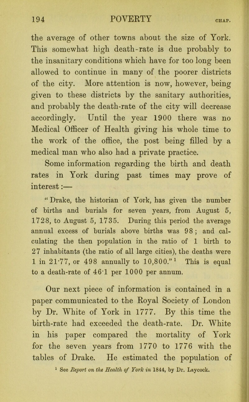 the average of other towns about the size of York. This somewhat high death-rate is due probably to the insanitary conditions which have for too long been allowed to continue in many of the poorer districts of the city. More attention is now, however, being given to these districts by the sanitary authorities, and probably the death-rate of the city will decrease accordingly. Until the year 1900 there was no Medical Officer of Health giving his whole time to the work of the office, the post being filled by a medical man who also had a private practice. Some information regarding the birth and death rates in York during past times may prove of interest:— “ Drake, the historian of York, has given the number of births and burials for seven years, from August 5, 1728, to August 5, 1735. During this period the average annual excess of burials above births was 98 ; and cal- culating the then population in the ratio of 1 birth to 27 inhabitants (the ratio of all large cities), the deaths were 1 in 21 ’77, or 498 annually to 10,800.” 1 This is equal to a death-rate of 46’1 per 1000 per annum. Our next piece of information is contained in a paper communicated to the Royal Society of London by Dr. White of York in 1777. By this time the birth-rate had exceeded the death-rate. Dr. White in his paper compared the mortality of York for the seven years from 1770 to 1776 with the tables of Drake. He estimated the population of 1 See Report on the Health of York in 1844, by Dr. Laycock.