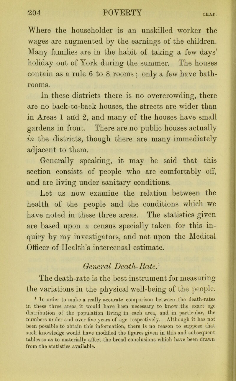 CHAP. Where the householder is an unskilled worker the wages are augmented by the earnings of the children. Many families are in the habit of taking a few days’ holiday out of York during the summer. The houses contain as a rule 6 to 8 rooms ; only a few have bath- rooms. In these districts there is no overcrowding, there are no back-to-back houses, the streets are wider than in Areas 1 and 2, and many of the houses have small gardens in front. There are no public-houses actually in the districts, though there are many immediately adjacent to them. Generally speaking, it may be said that this section consists of people who are comfortably off, and are living under sanitary conditions. Let us now examine the relation between the health of the people and the conditions which we have noted in these three areas. The statistics given are based upon a census specially taken for this in- quiry by my investigators, and not upon the Medical Officer of Health’s intercensal estimate. General Death-Rate.1 The death-rate is the best instrument for measuring the variations in the physical well-being of the people. 1 In order to make a really accurate comparison between the death-rates in these three areas it would have been necessary to know the exact age distribution of the population living in each area, and in particular, the numbers under and over live years of age respectively. Although it has not been possible to obtain this information, there is no reason to suppose that such knowledge would have modified the figures given in this and subsequent tables so as to materially aficct the broad conclusions which have been drawn from the statistics available.