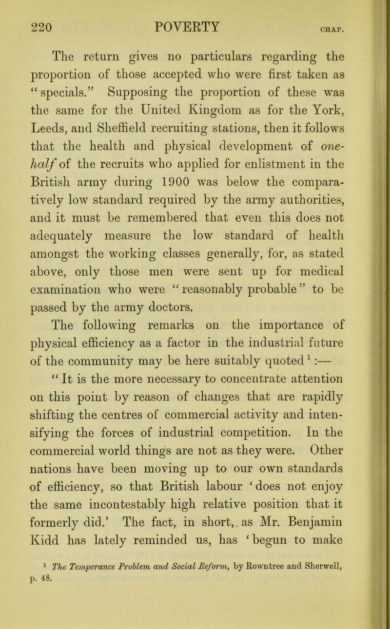 The return gives no particulars regarding the proportion of those accepted who were first taken as “ specials. ” Supposing the proportion of these was the same for the United Kingdom as for the York, Leeds, and Sheffield recruiting stations, then it follows that the health and physical development of one- lialf of the recruits who applied for enlistment in the British army during 1900 was below the compara- tively low standard required by the army authorities, and it must be remembered that even this does not adequately measure the low standard of health amongst the working classes generally, for, as stated above, only those men were sent up for medical examination who were “ reasonably probable” to be passed by the army doctors. The following remarks on the importance of physical efficiency as a factor in the industrial future of the community may be here suitably quoted1 :— “ It is the more necessary to concentrate attention on this point by reason of changes that are rapidly shifting the centres of commercial activity and inten- sifying the forces of industrial competition. In the commercial world things are not as they were. Other nations have been moving up to our own standards of efficiency, so that British labour c does not enjoy the same incontestably high relative position that it formerly did.’ The fact, in short, as Mr. Benjamin Kidd has lately reminded us, has c begun to make 1 The Temperance Problem and Social Reform, by Rowntree and Slierwell,