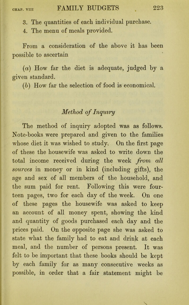 3. The quantities of each individual purchase. 4. The menu of meals provided. From a consideration of the above it has been possible to ascertain (a) How far the diet is adequate, judged by a given standard. (b) How far the selection of food is economical. Method of Inquiry The method of inquiry adopted was as follows. Note-books were prepared and given to the families whose diet it was wished to study. On the first page of these the housewife was asked to write down the total income received during the week from all ■ sources in money or in kind (including gifts), the age and sex of all members of the household, and the sum paid for rent. Following this were four- teen pages, two for each day of the week. On one of these pages the housewife was asked to keep an account of all money spent, showdng the kind and quantity of goods purchased each day and the prices paid. On the opposite page she was asked to state what the family had to eat and drink at each meal, and the number of persons present. It was felt to be important that these books should be kept by each family for as many consecutive weeks as possible, in order that a fair statement might be