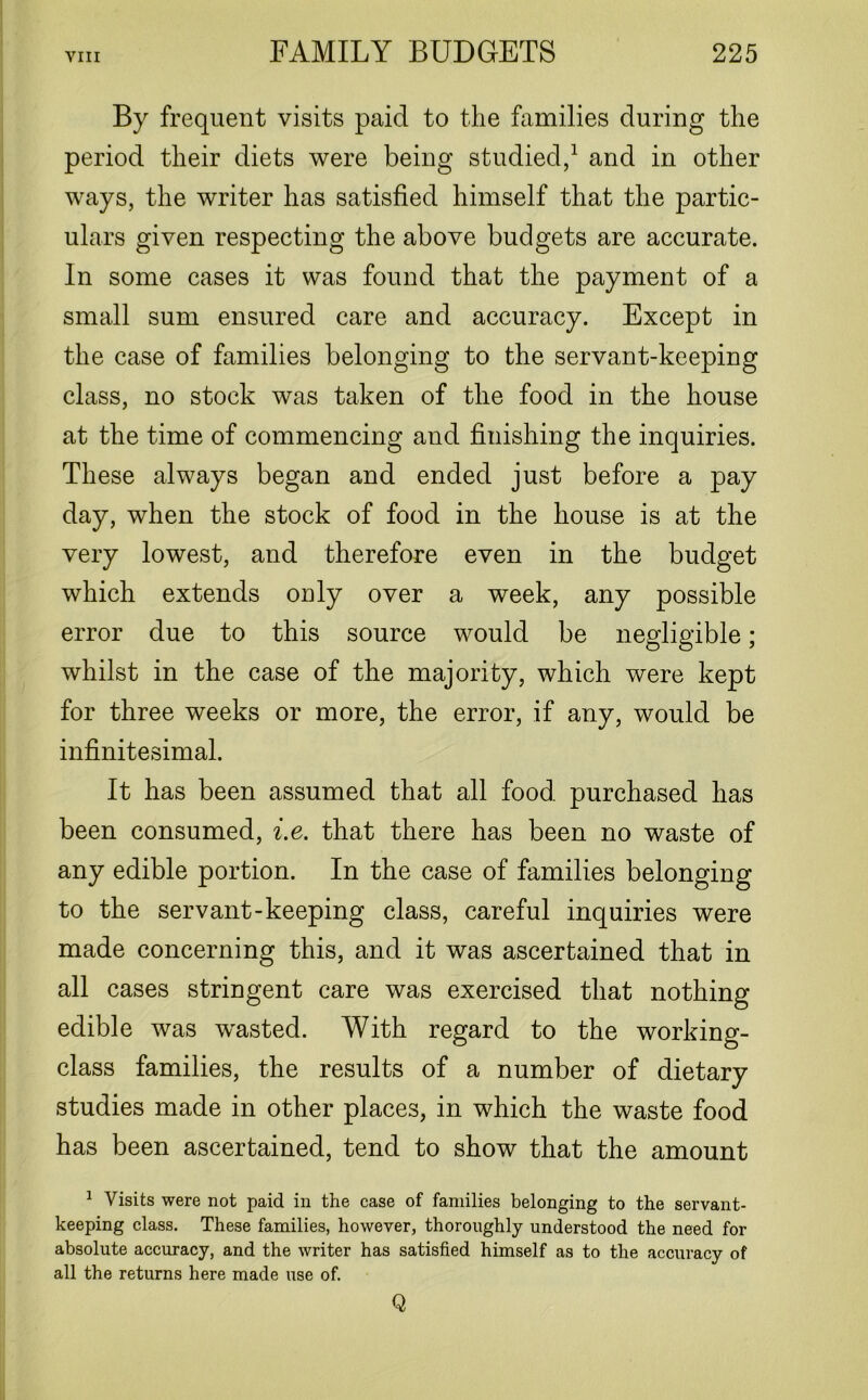 By frequent visits paid to the families during the period their diets were being studied,1 and in other ways, the writer has satisfied himself that the partic- ulars given respecting the above budgets are accurate. In some cases it was found that the payment of a small sum ensured care and accuracy. Except in the case of families belonging to the servant-keeping class, no stock was taken of the food in the house at the time of commencing and finishing the inquiries. These always began and ended just before a pay day, when the stock of food in the house is at the very lowest, and therefore even in the budget which extends only over a week, any possible error due to this source would be negligible; whilst in the case of the majority, which were kept for three weeks or more, the error, if any, would be infinitesimal. It has been assumed that all food purchased has been consumed, i.e. that there has been no waste of any edible portion. In the case of families belonging to the servant-keeping class, careful inquiries were made concerning this, and it was ascertained that in all cases stringent care was exercised that nothing edible was wasted. With regard to the working- class families, the results of a number of dietary studies made in other places, in which the waste food has been ascertained, tend to show that the amount 1 Visits were not paid in the case of families belonging to the servant- keeping class. These families, however, thoroughly understood the need for absolute accuracy, and the writer has satisfied himself as to the accuracy of all the returns here made use of. Q