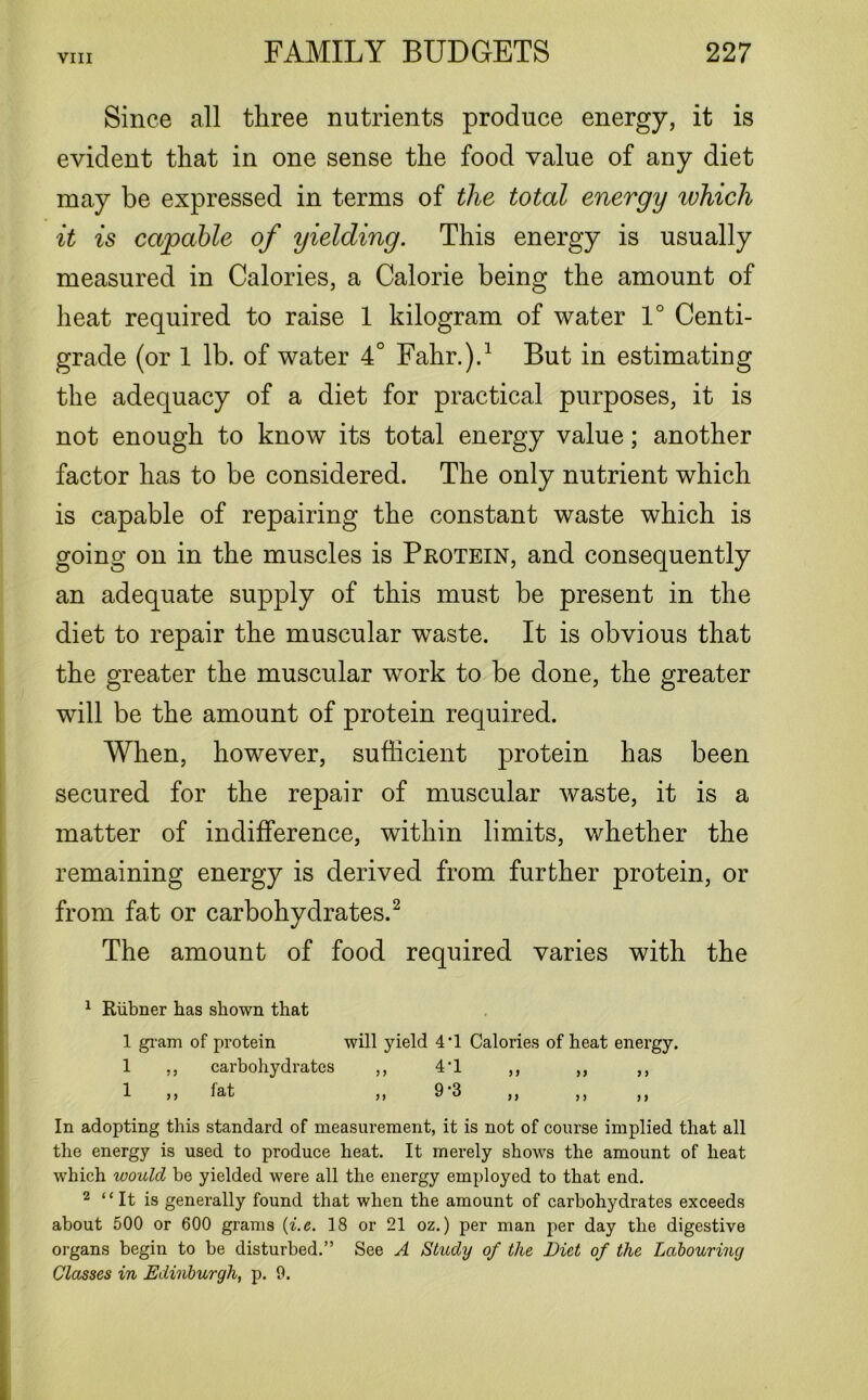 Since all three nutrients produce energy, it is evident that in one sense the food value of any diet may be expressed in terms of the total energy which it is capable of yielding. This energy is usually measured in Calories, a Calorie being the amount of heat required to raise 1 kilogram of water 1° Centi- grade (or 1 lb. of water 4° Fahr.).1 But in estimating the adequacy of a diet for practical purposes, it is not enough to know its total energy value; another factor has to be considered. The only nutrient which is capable of repairing the constant waste which is going on in the muscles is Protein, and consequently an adequate supply of this must be present in the diet to repair the muscular waste. It is obvious that the greater the muscular work to be done, the greater will be the amount of protein required. When, however, sufficient protein has been secured for the repair of muscular waste, it is a matter of indifference, within limits, whether the remaining energy is derived from further protein, or from fat or carbohydrates.2 The amount of food required varies with the 1 Riibner has shown that 1 gram of protein will yield 4‘1 Calories of heat energy. 1 „ carbohydrates ,, 4'1 ,, „ ,, 1 ,, fat ,, 9 3 j) ,) ) j In adopting this standard of measurement, it is not of course implied that all the energy is used to produce heat. It merely shows the amount of heat which would be yielded were all the energy employed to that end. 2 “ It is generally found that when the amount of carbohydrates exceeds about 500 or 600 grams (i.e. 18 or 21 oz.) per man per day the digestive organs begin to be disturbed.” See A Study of the Diet of the Labouring Classes in Edinburgh, p. 9.