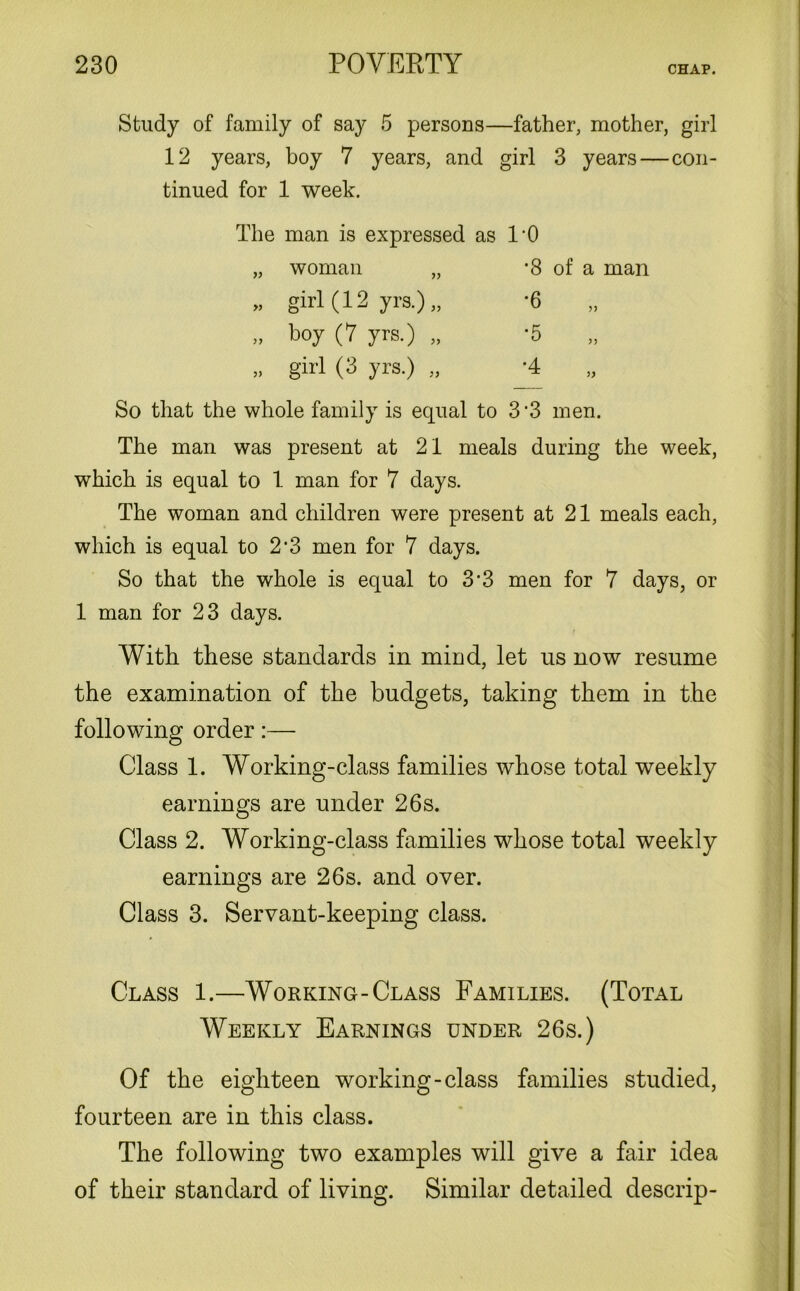 Study of family of say 5 persons—father, mother, girl 12 years, boy 7 years, and girl 3 years—con- tinued for 1 week. The man is expressed as „ woman „ » girl (12 yrs.)„ >, boy (7 yrs.) „ „ girl (3 yrs.) „ 1-0 *8 of a man So that the whole family is equal to 3‘3 men. The man was present at 21 meals during the week, which is equal to 1 man for 7 days. The woman and children were present at 21 meals each, which is equal to 2’3 men for 7 days. So that the whole is equal to 3’3 men for 7 days, or 1 man for 23 days. With these standards in mind, let us now resume the examination of the budgets, taking them in the following order:— Class 1. Working-class families whose total weekly earnings are under 26s. Class 2. Working-class families whose total weekly earnings are 26s. and over. Class 3. Servant-keeping class. Class 1.—Working-Class Families. (Total Weekly Earnings under 26s.) Of the eighteen working-class families studied, fourteen are in this class. The following two examples will give a fair idea of their standard of living. Similar detailed descrip-