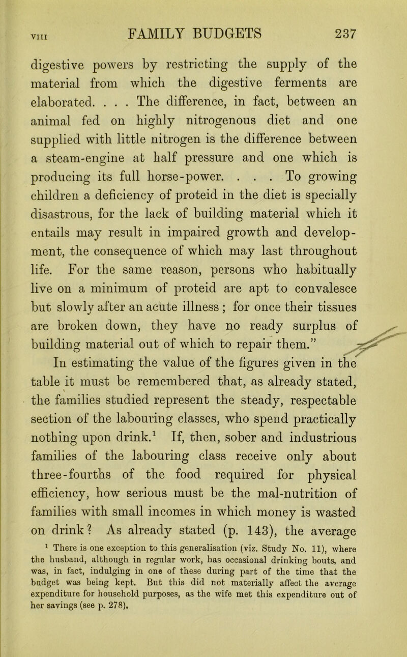 digestive powers by restricting the supply of the material from which the digestive ferments are elaborated. . . . The difference, in fact, between an animal fed on highly nitrogenous diet and one supplied with little nitrogen is the difference between a steam-engine at half pressure and one which is producing its full horse-power. ... To growing children a deficiency of proteid in the diet is specially disastrous, for the lack of building material which it entails may result in impaired growth and develop- ment, the consequence of which may last throughout life. For the same reason, persons who habitually live on a minimum of proteid are apt to convalesce but slowly after an acute illness ; for once their tissues are broken down, they have no ready surplus of building material out of which to repair them.” In estimating the value of the figures given in the table it must be remembered that, as already stated, the families studied represent the steady, respectable section of the labouring classes, who spend practically nothing upon drink.1 If, then, sober and industrious families of the labouring class receive only about three-fourths of the food required for physical efficiency, how serious must be the mal-nutrition of families with small incomes in which money is wasted on drink? As already stated (p. 143), the average 1 There is one exception to this generalisation (viz. Study No. 11), where the husband, although in regular work, has occasional drinking bouts, and was, in fact, indulging in one of these during part of the time that the budget was being kept. But this did not materially affect the average expenditure for household purposes, as the wife met this expenditure out of her savings (see p. 278).