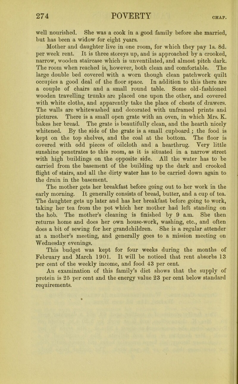 CHAP. well nourished. She was a cook in a good family before she married, but has been a widow for eight years. Mother and daughter live in one room, for which they pay Is. 8d. per week rent. It is three storeys up, and is approached by a crooked, narrow, wooden staircase which is unventilated, and almost pitch dark. The room when reached is, however, both clean and comfortable. The large double bed covered with a worn though clean patchwork quilt occupies a good deal of the floor space. In addition to this there are a couple of chairs and a small round table. Some old-fashioned wooden travelling trunks are placed one upon the other, and covered with white cloths, and apparently take the place of chests of drawers. The walls are whitewashed and decorated with unframed prints and pictures. There is a small open grate with an oven, in which Mrs. K. bakes her bread. The grate is beautifully clean, and the hearth nicely whitened. By the side of the grate is a small cupboard ; the food is kept on the top shelves, and the coal at the bottom. The floor is covered with odd pieces of oilcloth and a hearthrug. Very little sunshine penetrates to this room, as it is situated in a narrow street with high buildings on the opposite side. All the water has to be carried from the basement of the building up the dark and crooked flight of stairs, and all the dirty water has to be carried down again to the drain in the basement. The mother gets her breakfast before going out to her work in the early morning. It generally consists of bread, butter, and a cup of tea. The daughter gets up later and has her breakfast before going to work, taking her tea from the pot which her mother had left standing on the hob. The mother’s cleaning is finished by 9 a.m. She then returns home and does her own house-work, washing, etc., and often does a bit of sewing for her grandchildren. She is a regular attender at a mother’s meeting, and generally goes to a mission meeting on Wednesday evenings. This budget was kept for four weeks during the months of February and March 1901. It will be noticed that rent absorbs 13 per cent of the weekly income, and food 43 per cent. An examination of this family’s diet shows that the supply of protein is 25 per cent and the energy value 23 per cent below standard requirements.