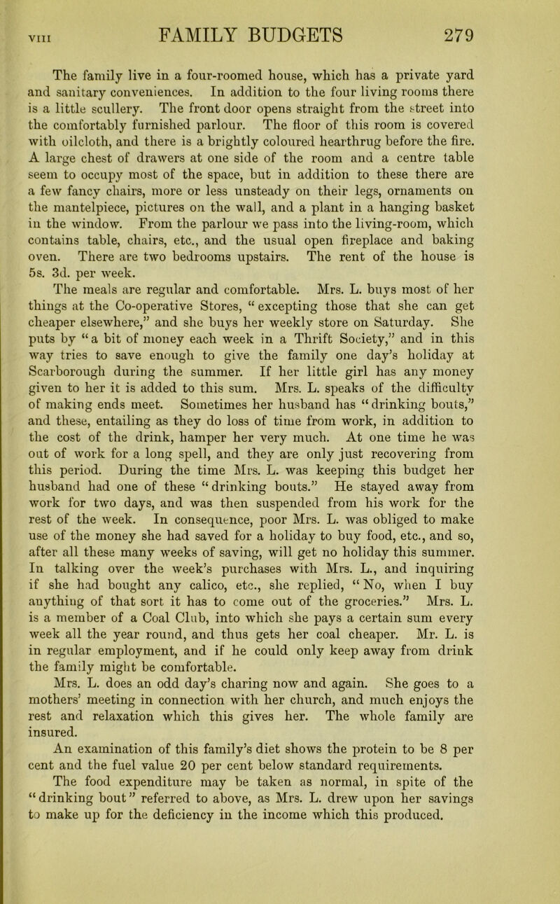 The family live in a four-roomed house, which has a private yard and sanitary conveniences. In addition to the four living rooms there is a little scullery. The front door opens straight from the street into the comfortably furnished parlour. The floor of this room is covered with oilcloth, and there is a brightly coloured hearthrug before the fire. A large chest of drawers at one side of the room and a centre table seem to occupy most of the space, but in addition to these there are a few fancy chairs, more or less unsteady on their legs, ornaments on the mantelpiece, pictures on the wall, and a plant in a hanging basket in the window. From the parlour we pass into the living-room, which contains table, chairs, etc., and the usual open fireplace and baking oven. There are two bedrooms upstairs. The rent of the house is 5s. 3d. per week. The meals are regular and comfortable. Mrs. L. buys most of her things at the Co-operative Stores, “ excepting those that she can get cheaper elsewhere,” and she buys her weekly store on Saturday. She puts by “a bit of money each week in a Thrift Society,” and in this way tries to save enough to give the family one day’s holiday at Scarborough during the summer. If her little girl has any money given to her it is added to this sum. Mrs. L. speaks of the difficulty of making ends meet. Sometimes her husband has “drinking bouts,” and these, entailing as they do loss of time from work, in addition to the cost of the drink, hamper her very much. At one time he was out of work for a long spell, and they are only just recovering from this period. During the time Mrs. L. was keeping this budget her husband had one of these “ drinking bouts.” He stayed away from work for two days, and was then suspended from his work for the rest of the week. In consequence, poor Mrs. L. was obliged to make use of the money she had saved for a holiday to buy food, etc., and so, after all these many weeks of saving, will get no holiday this summer. In talking over the week’s purchases with Mrs. L., and inquiring if she had bought any calico, etc., she replied, “ No, when I buy anything of that sort it has to come out of the groceries.” Mrs. L. is a member of a Coal Club, into which she pays a certain sum every week all the year round, and thus gets her coal cheaper. Mr. L. is in regular employment, and if he could only keep away from drink the family might be comfortable. Mrs. L. does an odd day’s charing now and again. She goes to a mothers’ meeting in connection with her church, and much enjoys the rest and relaxation which this gives her. The whole family are insured. An examination of this family’s diet shows the protein to be 8 per cent and the fuel value 20 per cent below standard requirements. The food expenditure may be taken as normal, in spite of the “ drinking bout ” referred to above, as Mrs. L. drew upon her savings to make up for the deficiency in the income which this produced.