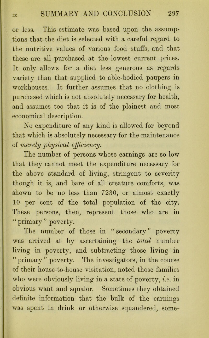 or less. This estimate was based upon the assump- tions that the diet is selected with a careful regard to the nutritive values of various food stuffs, and that these are all purchased at the lowest current prices. It only allows for a diet less generous as regards variety than that supplied to able-bodied paupers in workhouses. It further assumes that no clothing is purchased which is not absolutely necessary for health, and assumes too that it is of the plainest and most economical description. No expenditure of any kind is allowed for beyond that which is absolutely necessary for the maintenance of merely physical efficiency. The number of persons whose earnings are so low that they cannot meet the expenditure necessary for the above standard of living, stringent to severity though it is, and bare of all creature comforts, was shown to be no less than 7230, or almost exactly 10 per cent of the total population of the city. These persons, then, represent those who are in “primary” poverty. The number of those in “secondary” poverty was arrived at by ascertaining the total number living in poverty, and subtracting those living in “ primary ” poverty. The investigators, in the course of their house-to-house visitation, noted those families who were obviously living in a state of poverty, i.e. in obvious want and squalor. Sometimes they obtained definite information that the bulk of the earnings was spent in drink or otherwise squandered, some-