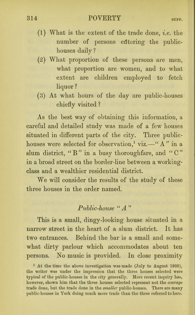 STJPP. (1) What is the extent of the trade done, i.e. the number of persons entering the public- houses daily ? (2) What proportion of these persons are men, what proportion are women, and to what extent are children employed to fetch liquor ? (3) At what hours of the day are public-houses chiefly visited ? As the best way of obtaining this information, a careful and detailed study was made of a few houses situated in different parts of the city. Three public- houses were selected for observation,1 viz.—“ Av in a slum district, “B” in a busy thoroughfare, and “C” in a broad street on the border-line between a working- class and a wealthier residential district. We will consider the results of the study of these three houses in the order named. Public-house “A ” This is a small, dingy-looking house situated in a narrow street in the heart of a slum district. It has two entrances. Behind the bar is a small and some- what dirty parlour which accommodates about ten persons. No music is provided. In close proximity 1 At tlie time the above investigation was made (July to August 1900), the writer was under the impression that the three houses selected were typical of the public-houses in the city generally. More recent inquiry has, however, shown him that the three houses selected represent not the average trade done, but the trade done in the smaller public-houses. There are many public-houses in York doing much more trade than the three referred to here.