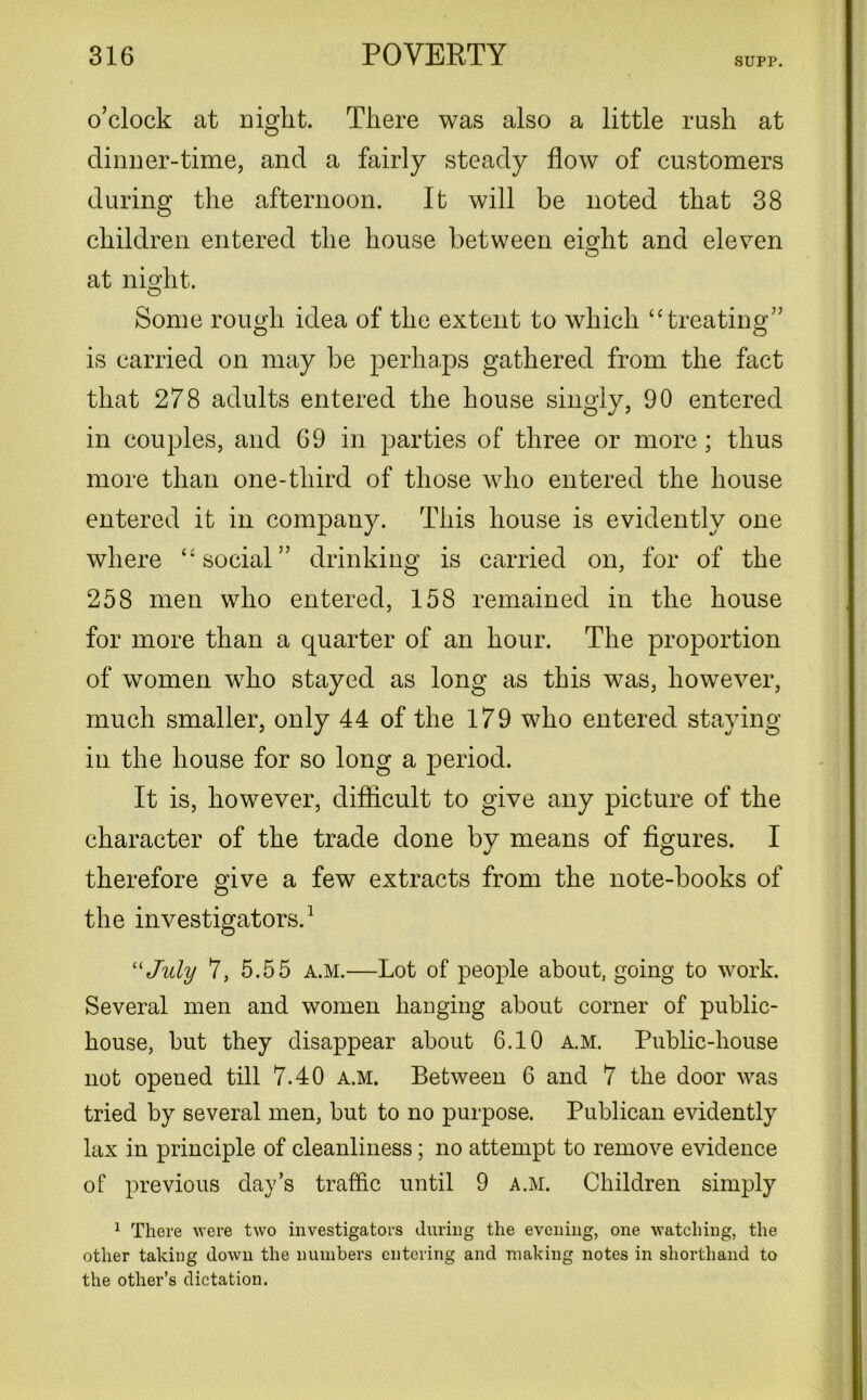 SUPP. o’clock at night. There was also a little rush at dinner-time, and a fairly steady flow of customers during the afternoon. It will be noted that 38 children entered the house between eisdit and eleven O at night. Some rough idea of the extent to which “treating” is carried on may be perhaps gathered from the fact that 278 adults entered the house singly, 90 entered in couples, and 69 in parties of three or more; thus more than one-third of those who entered the house entered it in company. This house is evidently one where “social” drinking is carried on, for of the 258 men who entered, 158 remained in the house for more than a quarter of an hour. The proportion of women who stayed as long as this was, however, much smaller, only 44 of the 179 who entered staying in the house for so long a period. It is, however, difficult to give any picture of the character of the trade done by means of figures. I therefore give a few extracts from the note-books of the investigators.1 “ July 7, 5.55 a.m.—Lot of people about, going to work. Several men and women hanging about corner of public- house, but they disappear about 6.10 a.m. Public-house not opened till 7.40 a.m. Between 6 and 7 the door was tried by several men, but to no purpose. Publican evidently lax in principle of cleanliness; no attempt to remove evidence of previous day’s traffic until 9 a.m. Children simply 1 There were two investigators during the evening, one watching, the other taking down the numbers entering and making notes in shorthand to the other’s dictation.