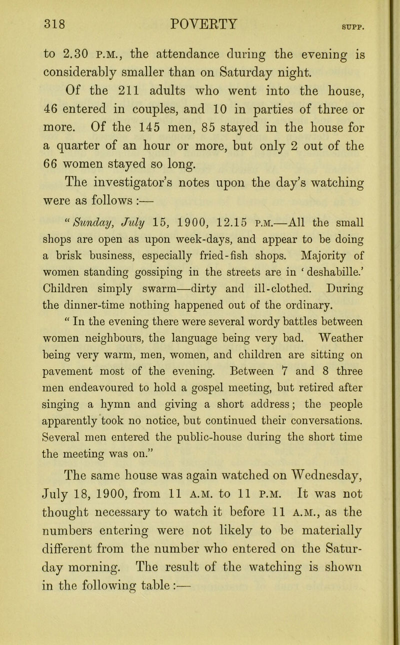 STJPP. to 2.30 p.m., the attendance during the evening is considerably smaller than on Saturday night. Of the 211 adults who went into the house, 46 entered in couples, and 10 in parties of three or more. Of the 145 men, 85 stayed in the house for a quarter of an hour or more, but only 2 out of the 66 women stayed so long. The investigator’s notes upon the clay’s watching were as follows :— “Sunday, July 15, 1900, 12.15 p.m.—All the small shops are open as upon week-days, and appear to be doing a brisk business, especially fried-fish shops. Majority of women standing gossiping in the streets are in ‘ deshabille.’ Children simply swarm—dirty and ill-clothed. During the dinner-time nothing happened out of the ordinary. “ In the evening there were several wordy battles between women neighbours, the language being very bad. Weather being very warm, men, women, and children are sitting on pavement most of the evening. Between 7 and 8 three men endeavoured to hold a gospel meeting, but retired after singing a hymn and giving a short address; the people apparently took no notice, but continued their conversations. Several men entered the public-house during the short time the meeting was on.” The same house was again watched on Wednesday, July 18, 1900, from 11 a.m. to 11 p.m. It was not thought necessary to watch it before 11 a.m., as the numbers entering were not likely to be materially different from the number who entered on the Satur- day morning. The result of the watching is shown in the following table :— O