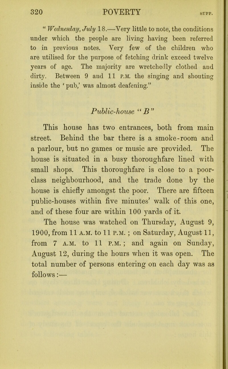 SUPP. “ Wednesday, Jidy 18.—Very little to note, the conditions under which the people are living having been referred to in previous notes. Very few of the children who are utilised for the purpose of fetching drink exceed twelve years of age. The majority are wretchedly clothed and dirty. Between 9 and 11 p.m. the singing and shouting inside the c pub,’ was almost deafening.” Public-house “ B” This house has two entrances, both from main street. Behind the bar there is a smoke-room and a parlour, but no games or music are provided. The house is situated in a busy thoroughfare lined with small shops. This thoroughfare is close to a poor- class neighbourhood, and the trade done by the house is chiefly amongst the poor. There are fifteen public-houses within five minutes’ walk of this one, and of these four are within 100 yards of it. The house was watched on Thursday, August 9, 1900, from 11 a.m. to 11 p.m. ; on Saturday, August 11, from 7 a.m. to 11 p.m. ; and again on Sunday, August 12, during the hours when it was open. The total number of persons entering on each day was as follows:—
