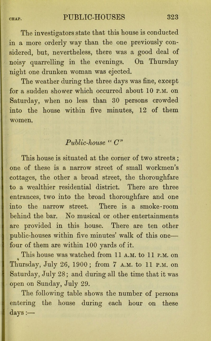 The investigators state that this house is conducted in a more orderly way than the one previously con- sidered, but, nevertheless, there was a good deal of noisy quarrelling in the evenings. On Thursday night one drunken woman was ejected. The weather during the three days was fine, except for a sudden shower which occurred about 10 p.m. on Saturday, when no less than 30 persons crowded into the house within five minutes, 12 of them women. Public-house “ C” This house is situated at the corner of two streets ; one of these is a narrow street of small workmen’s cottages, the other a broad street, the thoroughfare to a wealthier residential district. There are three entrances, two into the broad thoroughfare and one into the narrow street. There is a smoke-room behind the bar. No musical or other entertainments are provided in this house. There are ten other public-houses within five minutes’ walk of this one— four of them are within 100 yards of it. This house was watched from 11 a.m. to 11 p.m. on * Thursday, July 26, 1900; from 7 a.m. to 11 p.m. on Saturday, July 28; and during all the time that it was open on Sunday, July 29. The following table shows the number of persons entering the house during each hour on these days:—