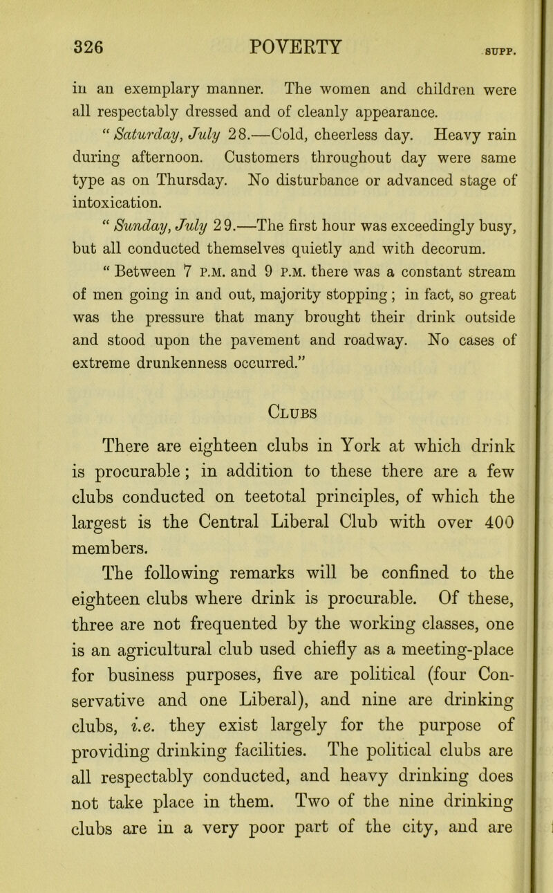 SIJPP. in an exemplary manner. The women and children were all respectably dressed and of cleanly appearance. “ Saturday, July 28.—Cold, cheerless day. Heavy rain during afternoon. Customers throughout day were same type as on Thursday. No disturbance or advanced stage of intoxication. “ Sunday, July 29.—The first hour was exceedingly busy, but all conducted themselves quietly and with decorum. “ Between 7 p.m. and 9 p.m. there was a constant stream of men going in and out, majority stopping; in fact, so great was the pressure that many brought their drink outside and stood upon the pavement and roadway. No cases of extreme drunkenness occurred.” Clubs There are eighteen clubs in York at which drink is procurable; in addition to these there are a few clubs conducted on teetotal principles, of which the largest is the Central Liberal Club with over 400 members. The following remarks will be confined to the eighteen clubs where drink is procurable. Of these, three are not frequented by the working classes, one is an agricultural club used chiefly as a meeting-place for business purposes, five are political (four Con- servative and one Liberal), and nine are drinking clubs, i.e. they exist largely for the purpose of providing drinking facilities. The political clubs are all respectably conducted, and heavy drinking does not take place in them. Two of the nine drinking clubs are in a very poor part of the city, and are