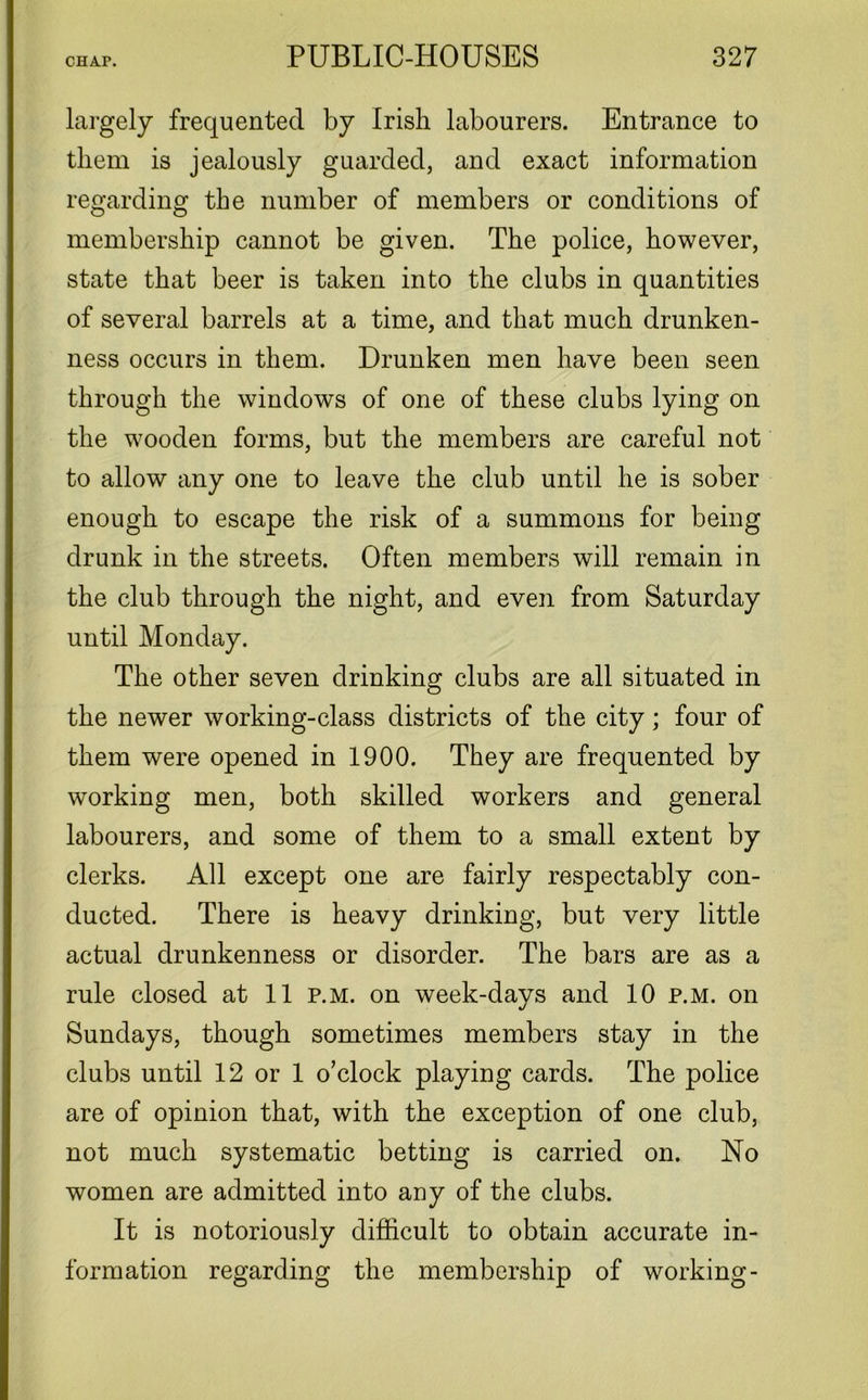 largely frequented by Irish labourers. Entrance to them is jealously guarded, and exact information regarding the number of members or conditions of membership cannot be given. The police, however, state that beer is taken into the clubs in quantities of several barrels at a time, and that much drunken- ness occurs in them. Drunken men have been seen through the windows of one of these clubs lying on the wooden forms, but the members are careful not to allow any one to leave the club until he is sober enough to escape the risk of a summons for being drunk in the streets. Often members will remain in the club through the night, and even from Saturday until Monday. The other seven drinking clubs are all situated in the newer working-class districts of the city; four of them were opened in 1900. They are frequented by working men, both skilled workers and general labourers, and some of them to a small extent by clerks. All except one are fairly respectably con- ducted. There is heavy drinking, but very little actual drunkenness or disorder. The bars are as a rule closed at 11 p.m. on week-days and 10 p.m. on Sundays, though sometimes members stay in the clubs until 12 or 1 o’clock playing cards. The police are of opinion that, with the exception of one club, not much systematic betting is carried on. No women are admitted into any of the clubs. It is notoriously difficult to obtain accurate in- formation regarding the membership of working-