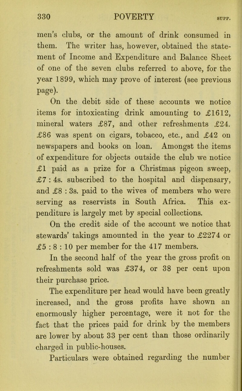 SUPP. men’s clubs, or the amount of drink consumed in them. The writer has, however, obtained the state- ment of Income and Expenditure and Balance Sheet of one of the seven clubs referred to above, for the year 1899, which may prove of interest (see previous page). On the debit side of these accounts we notice items for intoxicating drink amounting to £1612, mineral waters £87, and other refreshments £24. £86 was spent on cigars, tobacco, etc., and £42 on newspapers and books on loan. Amongst the items of expenditure for objects outside the club we notice £1 paid as a prize for a Christmas pigeon sweep, £7 : 4s. subscribed to the hospital and dispensary, and £8 : 3s. paid to the wives of members who were serving as reservists in South Africa. This ex- penditure is largely met by special collections. On the credit side of the account we notice that stewards’ takings amounted in the year to £2274 or £5 : 8 : 10 per member for the 417 members. In the second half of the year the gross profit on refreshments sold was £374, or 38 per cent upon their purchase price. The expenditure per head would have been greatly increased, and the gross profits have shown an enormously higher percentage, were it not for the fact that the prices paid for drink by the members are lower by about 33 per cent than those ordinarily charged in public-houses. Particulars were obtained regarding the number