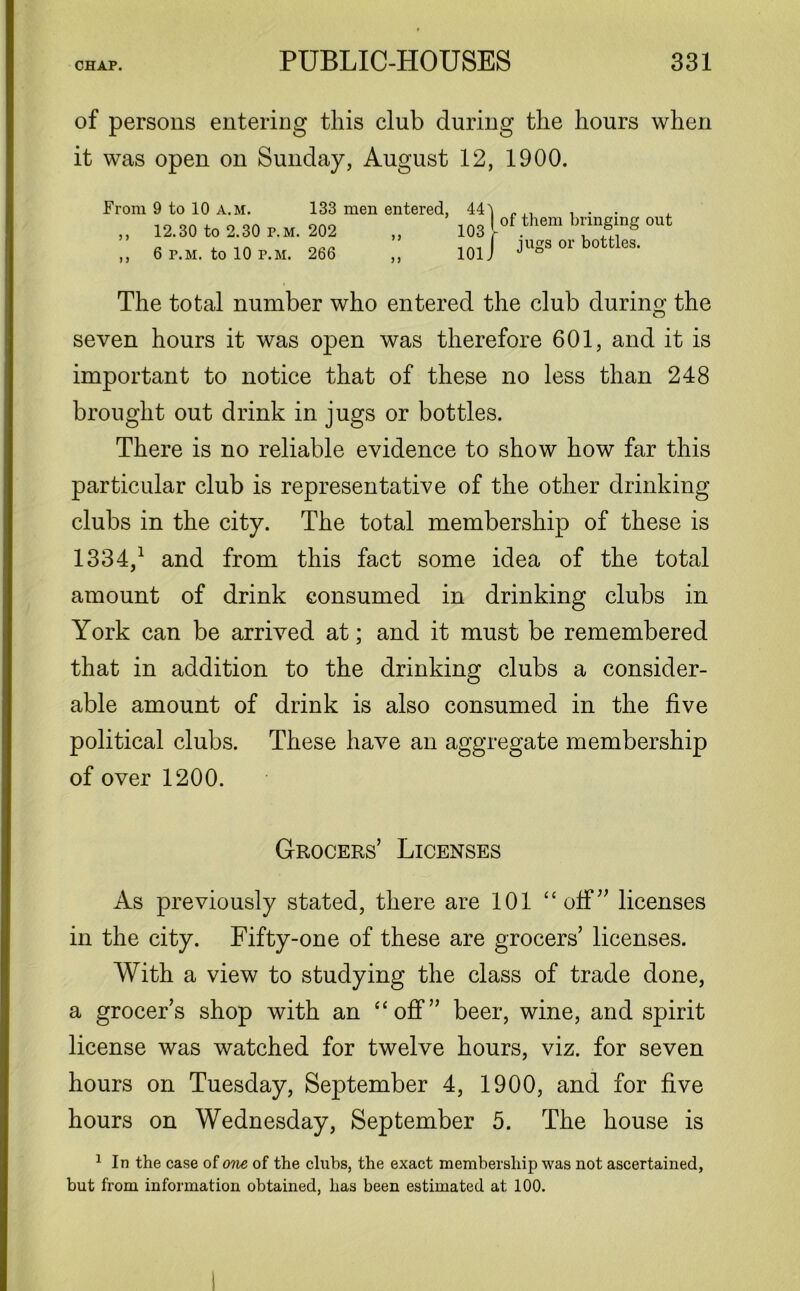 of persons entering this club during the hours when it was open on Sunday, August 12, 1900. From 9 to 10 a.m. 133 men entered, ,, 12.30 to 2.30 p.m. 202 ,, ,, 6 p.m. to 10 p.m. 266 ,, 44l | of them bringing out 101 / JUSS or bottles* The total number who entered the club during the seven hours it was open was therefore 601, and it is important to notice that of these no less than 248 brought out drink in jugs or bottles. There is no reliable evidence to show how far this particular club is representative of the other drinking clubs in the city. The total membership of these is 1334,1 and from this fact some idea of the total amount of drink consumed in drinking clubs in York can be arrived at; and it must be remembered that in addition to the drinking clubs a consider- able amount of drink is also consumed in the five political clubs. These have an aggregate membership of over 1200. Grocers’ Licenses As previously stated, there are 101 “ off ” licenses in the city. Fifty-one of these are grocers’ licenses. With a view to studying the class of trade done, a grocer’s shop with an “off” beer, wine, and spirit license was watched for twelve hours, viz. for seven hours on Tuesday, September 4, 1900, and for five hours on Wednesday, September 5. The house is 1 In the case of one of the clubs, the exact membership was not ascertained, but from information obtained, has been estimated at 100.