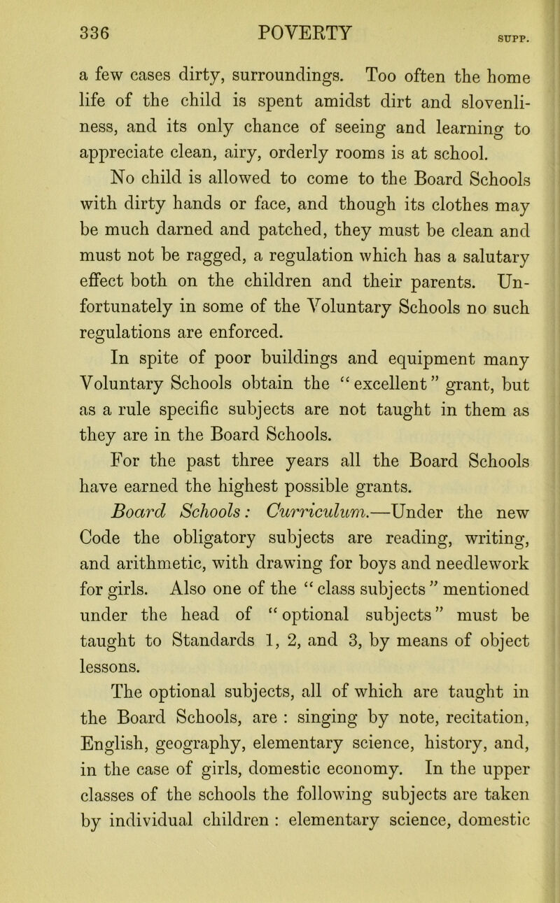 SUPP. a few cases dirty, surroundings. Too often the home life of the child is spent amidst dirt and slovenli- ness, and its only chance of seeing and learning to appreciate clean, airy, orderly rooms is at school. No child is allowed to come to the Board Schools with dirty hands or face, and though its clothes may be much darned and patched, they must be clean and must not be ragged, a regulation which has a salutary effect both on the children and their parents. Un- fortunately in some of the Voluntary Schools no such regulations are enforced. In spite of poor buildings and equipment many Voluntary Schools obtain the “ excellent” grant, but as a rule specific subjects are not taught in them as they are in the Board Schools. For the past three years all the Board Schools have earned the highest possible grants. Board Schools: Curriculum.—Under the new Code the obligatory subjects are reading, writing, and arithmetic, with drawing for boys and needlework for girls. Also one of the “ class subjects ” mentioned under the head of “ optional subjects ” must be taught to Standards 1, 2, and 3, by means of object lessons. The optional subjects, all of which are taught in the Board Schools, are : singing by note, recitation, English, geography, elementary science, history, and, in the case of girls, domestic economy. In the upper classes of the schools the following subjects are taken by individual children : elementary science, domestic