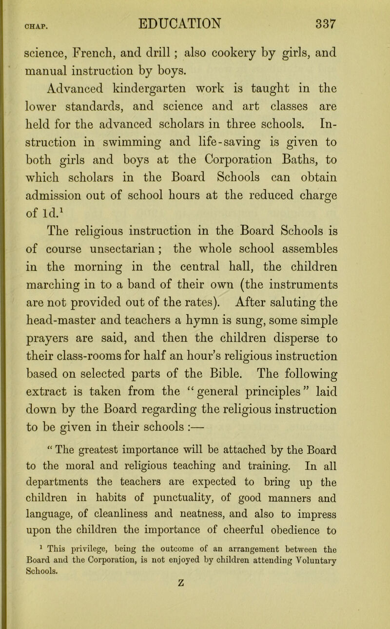 science, French, ancl drill; also cookery by girls, and manual instruction by boys. Advanced kindergarten work is taught in the lower standards, and science and art classes are held for the advanced scholars in three schools. In- struction in swimming and life-saving is given to both girls and boys at the Corporation Baths, to which scholars in the Board Schools can obtain admission out of school hours at the reduced charge of Id.1 The religious instruction in the Board Schools is of course unsectarian; the whole school assembles in the morning in the central hall, the children marching in to a band of their own (the instruments are not provided out of the rates). After saluting the head-master and teachers a hymn is sung, some simple prayers are said, and then the children disperse to their class-rooms for half an hour’s religious instruction based on selected parts of the Bible. The following extract is taken from the “ general principles ” laid down by the Board regarding the religious instruction to be given in their schools :— “ The greatest importance will be attached by the Board to the moral and religious teaching and training. In all departments the teachers are expected to bring up the children in habits of punctuality, of good manners and language, of cleanliness and neatness, and also to impress upon the children the importance of cheerful obedience to 1 This privilege, being the outcome of an arrangement between the Board and the Corporation, is not enjoyed by children attending Voluntary Schools. Z