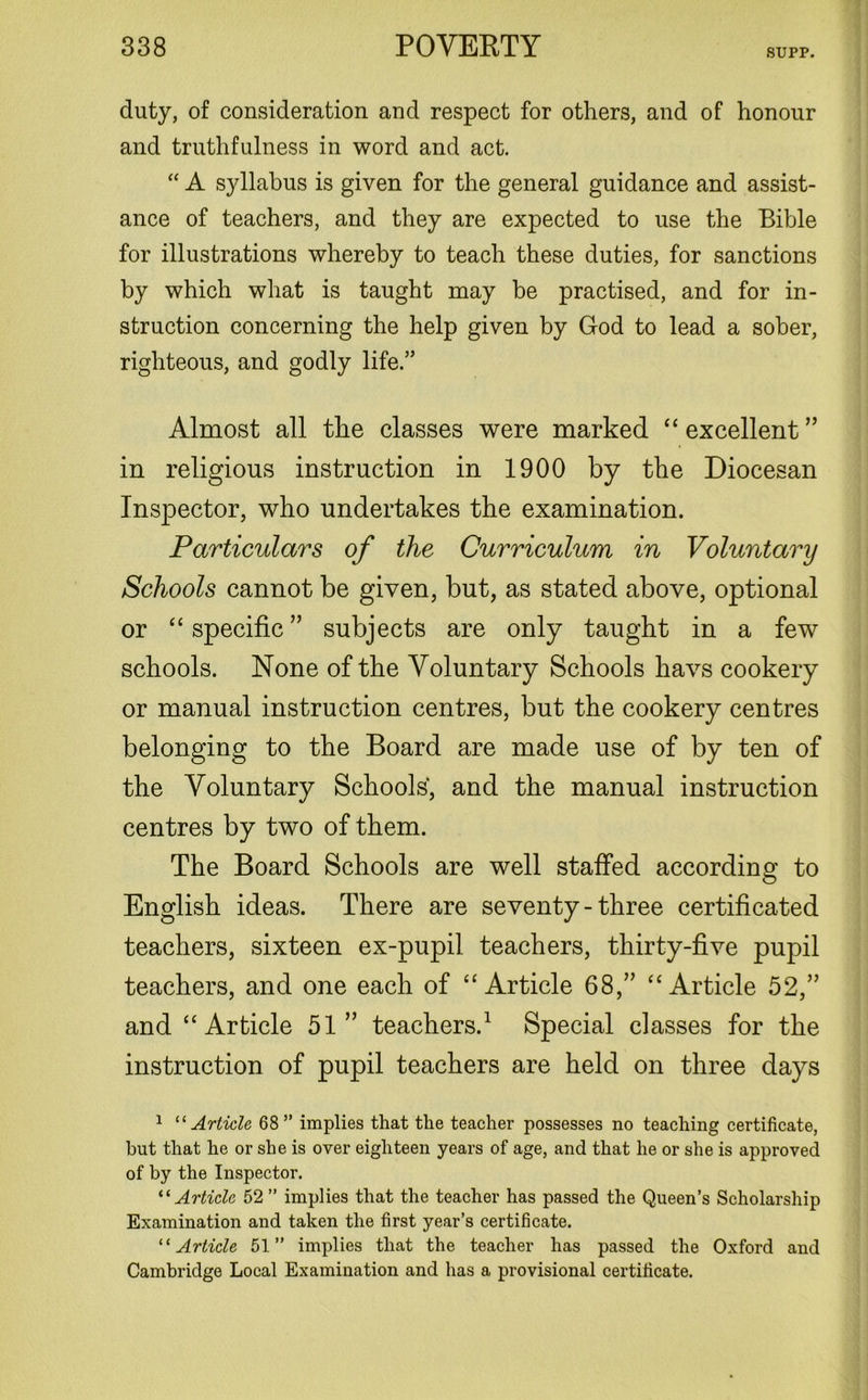 SUPP. duty, of consideration and respect for others, and of honour and truthfulness in word and act. “ A syllabus is given for the general guidance and assist- ance of teachers, and they are expected to use the Bible for illustrations whereby to teach these duties, for sanctions by which what is taught may be practised, and for in- struction concerning the help given by God to lead a sober, righteous, and godly life.” Almost all the classes were marked “ excellent ” in religious instruction in 1900 by the Diocesan Inspector, who undertakes the examination. Particulars of the Curriculum in Voluntary Schools cannot be given, but, as stated above, optional or “ specific ” subjects are only taught in a few schools. None of the Voluntary Schools havs cookery or manual instruction centres, but the cookery centres belonging to the Board are made use of by ten of the Voluntary Schools', and the manual instruction centres by two of them. The Board Schools are well staffed according to English ideas. There are seventy - three certificated teachers, sixteen ex-pupil teachers, thirty-five pupil teachers, and one each of “Article 68,” “Article 52,” and “Article 51” teachers.1 Special classes for the instruction of pupil teachers are held on three days 1 “ Article 68” implies that the teacher possesses no teaching certificate, but that he or she is over eighteen years of age, and that he or she is approved of by the Inspector. “Article 52 ” implies that the teacher has passed the Queen’s Scholarship Examination and taken the first year’s certificate. “Article 51” implies that the teacher has passed the Oxford and Cambridge Local Examination and has a provisional certificate.