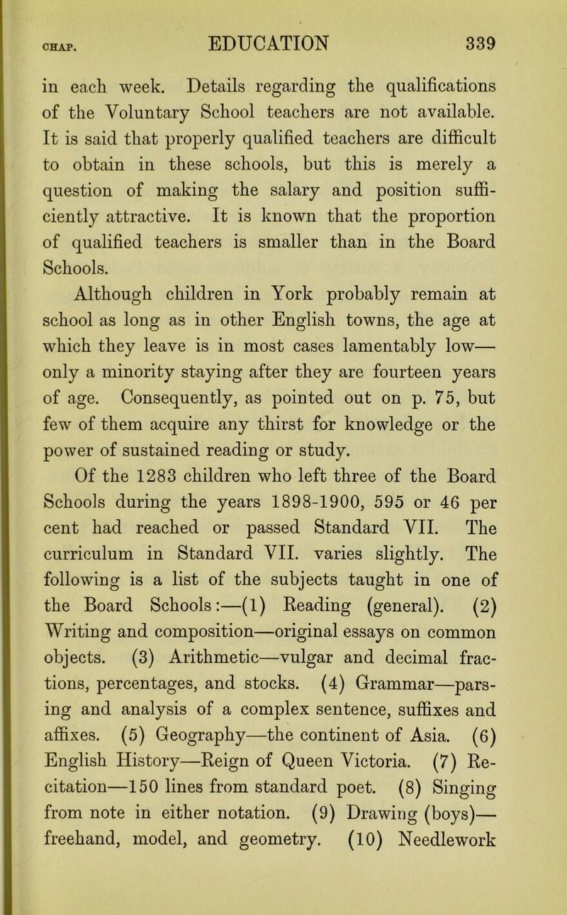 in each week. Details regarding the qualifications of the Voluntary School teachers are not available. It is said that properly qualified teachers are difficult to obtain in these schools, but this is merely a question of making the salary and position suffi- ciently attractive. It is known that the proportion of qualified teachers is smaller than in the Board Schools. Although children in York probably remain at school as long as in other English towns, the age at which they leave is in most cases lamentably low— only a minority staying after they are fourteen years of age. Consequently, as pointed out on p. 75, but few of them acquire any thirst for knowledge or the power of sustained reading or study. Of the 1283 children who left three of the Board Schools during the years 1898-1900, 595 or 46 per cent had reached or passed Standard VII. The curriculum in Standard VII. varies slightly. The following is a list of the subjects taught in one of the Board Schools:—(1) Beading (general). (2) Writing and composition—original essays on common objects. (3) Arithmetic—vulgar and decimal frac- tions, percentages, and stocks. (4) Grammar—pars- ing and analysis of a complex sentence, suffixes and affixes. (5) Geography—the continent of Asia. (6) English History—Beign of Queen Victoria. (7) Be- citation—150 lines from standard poet. (8) Singing from note in either notation. (9) Drawing (boys)— freehand, model, and geometry. (10) Needlework