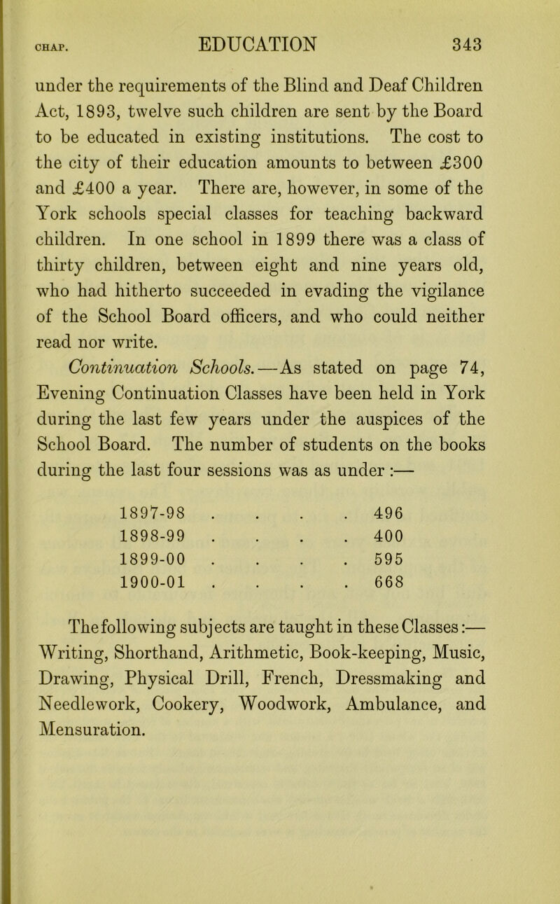 under the requirements of the Blind and Deaf Children Act, 1893, twelve such children are sent by the Board to be educated in existing institutions. The cost to the city of their education amounts to between £300 and £400 a year. There are, however, in some of the York schools special classes for teaching backward children. In one school in 1899 there was a class of thirty children, between eight and nine years old, who had hitherto succeeded in evading the vigilance of the School Board officers, and who could neither read nor write. Continuation Schools.—As stated on page 74, Evening Continuation Classes have been held in York during the last few years under the auspices of the School Board. The number of students on the books during the last four sessions was as under :— 1897- 98 1898- 99 1899- 00 1900- 01 496 400 595 668 The following subjects are taught in these Classes:— Writing, Shorthand, Arithmetic, Book-keeping, Music, Drawing, Physical Drill, French, Dressmaking and Needlework, Cookery, Woodwork, Ambulance, and Mensuration.