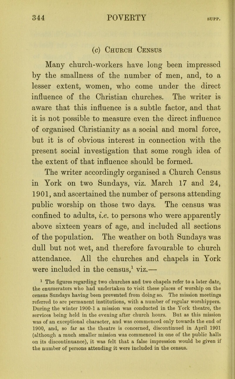(c) Church Census Many church-workers have long been impressed by the smallness of the number of men, and, to a lesser extent, women, who come under the direct influence of the Christian churches. The writer is aware that this influence is a subtle factor, and that it is not possible to measure even the direct influence of organised Christianity as a social and moral force, but it is of obvious interest in connection with the present social investigation that some rough idea of the extent of that influence should be formed. The writer accordingly organised a Church Census in York on two Sundays, viz. March 17 and 24, 1901, and ascertained the number of persons attending public worship on those two days. The census was confined to adults, i.e. to persons who were apparently above sixteen years of age, and included all sections of the population. The weather on both Sundays was dull but not wet, and therefore favourable to church attendance. All the churches and chapels in York were included in the census,1 viz.— 1 The figures regarding two churches and two chapels refer to a later date, the enumerators who had undertaken to visit these places of worship on the census Sundays having been prevented from doing so. The mission meetings referred to are permanent institutions, with a number of regular worshippers. During the winter 1900-1 a mission was conducted in the York theatre, the services being held in the evening after church hours. But as this mission was of an exceptional character, and was commenced only towards the end of 1900, and, so far as the theatre is concerned, discontinued in April 1901 (although a much smaller mission was commenced in one of the public halls on its discontinuance), it was felt that a false impression would be given if the number of persons attending it were included in the census.