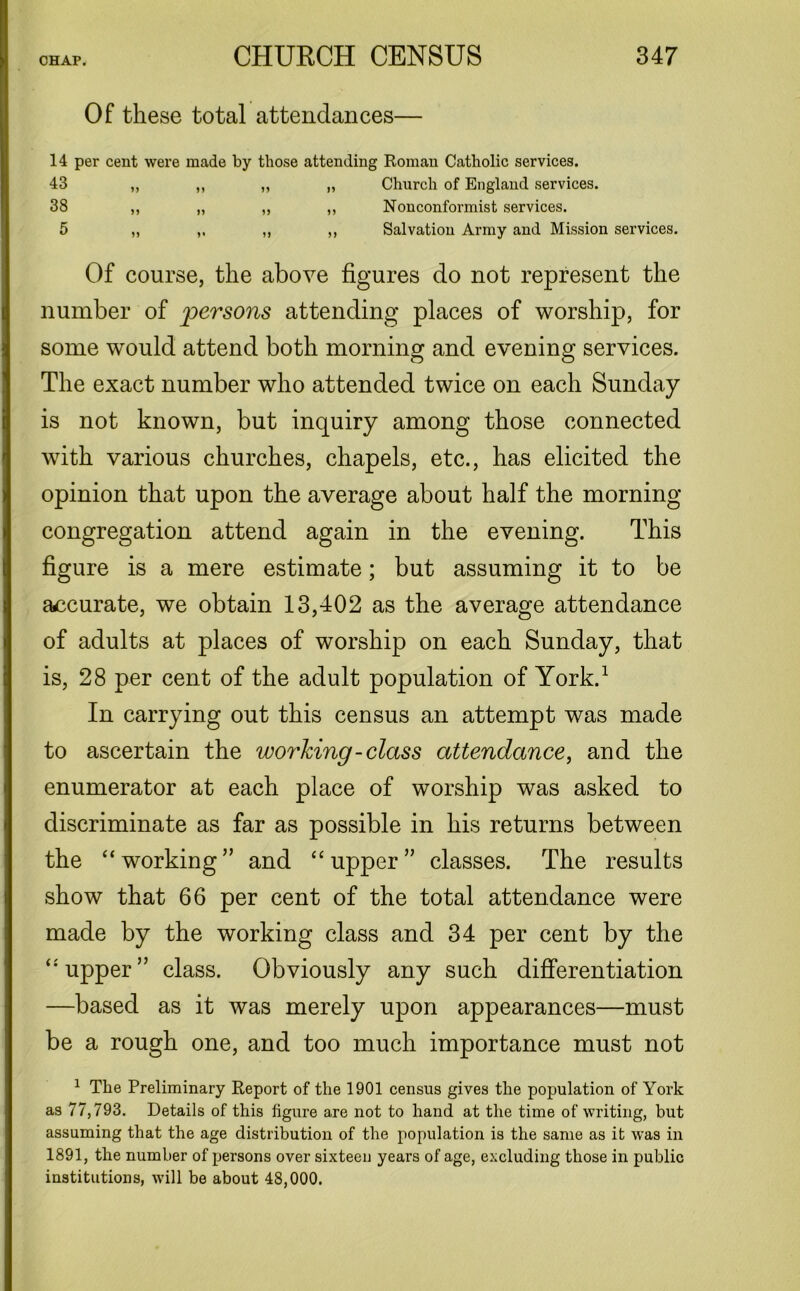 Of these total attendances 14 per cent were made by those attending Roman Catholic services. 43 38 5 Church of England services. Nonconformist services. Salvation Army and Mission services. Of course, the above figures do not represent the number of persons attending places of worship, for some would attend both morning and evening services. The exact number who attended twice on each Sunday is not known, but inquiry among those connected with various churches, chapels, etc., has elicited the opinion that upon the average about half the morning congregation attend again in the evening. This figure is a mere estimate; but assuming it to be accurate, we obtain 13,402 as the average attendance of adults at places of worship on each Sunday, that is, 28 per cent of the adult population of York.1 In carrying out this census an attempt was made to ascertain the working-class attendance, and the enumerator at each place of worship was asked to discriminate as far as possible in his returns between the “working” and “upper” classes. The results show that 66 per cent of the total attendance were made by the working class and 34 per cent by the “upper” class. Obviously any such differentiation —based as it was merely upon appearances—must be a rough one, and too much importance must not 1 The Preliminary Report of the 1901 census gives the population of York as 77,793. Details of this figure are not to hand at the time of writing, but assuming that the age distribution of the population is the same as it was in 1891, the number of persons over sixteen years of age, excluding those in public institutions, will be about 48,000.