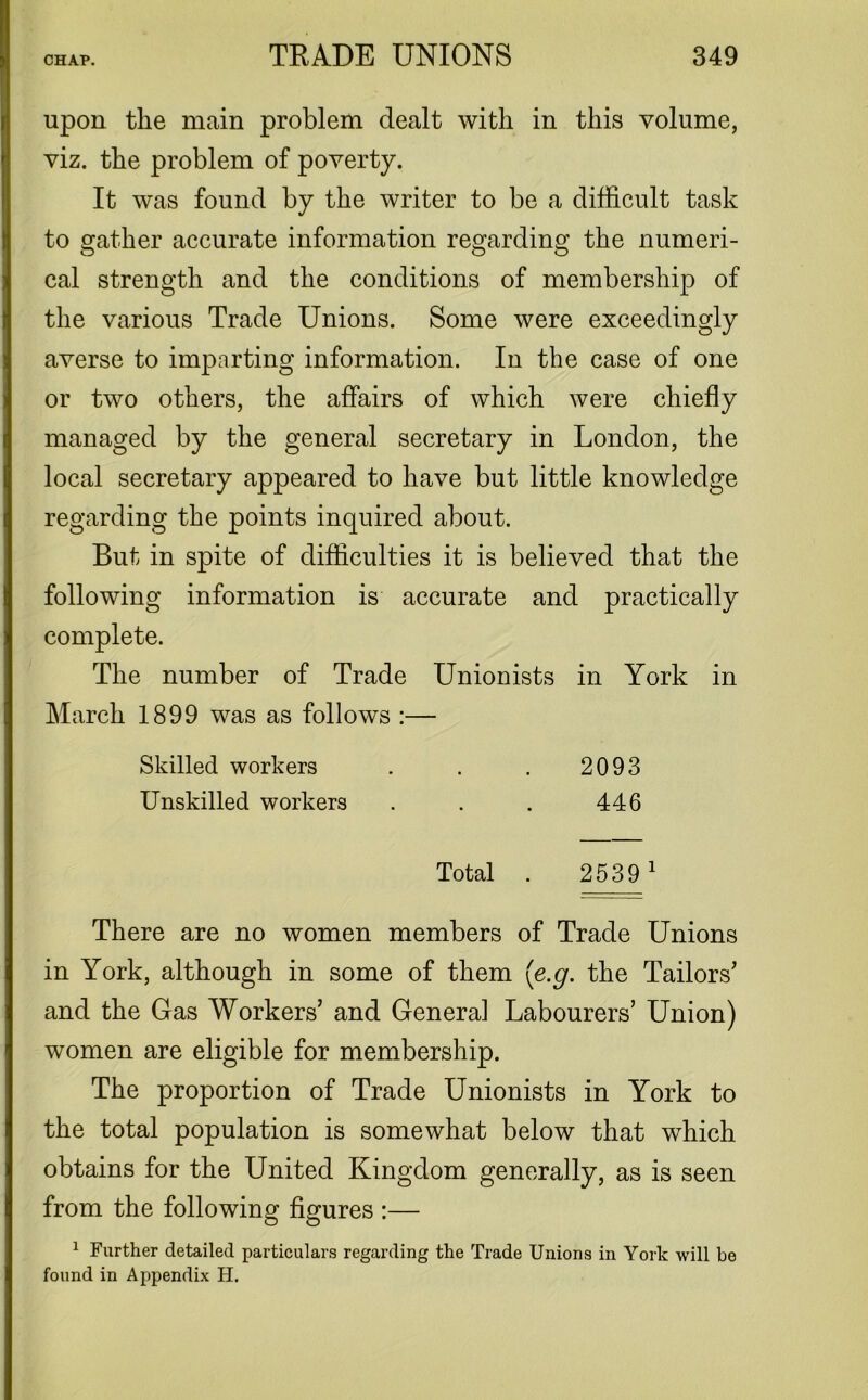 upon the main problem dealt with in this volume, viz. the problem of poverty. It was found by the writer to be a difficult task to gather accurate information regarding the numeri- cal strength and the conditions of membership of the various Trade Unions. Some were exceedingly averse to imparting information. In the case of one or two others, the affairs of which were chiefly managed by the general secretary in London, the local secretary appeared to have but little knowledge regarding the points inquired about. But in spite of difficulties it is believed that the following information is accurate and practically complete. The number of Trade Unionists in York in March 1899 was as follows :— Skilled workers . . . 2093 Unskilled workers . . . 446 Total . 2539 1 There are no women members of Trade Unions in York, although in some of them (e.g. the Tailors' and the Gas Workers’ and General Labourers’ Union) women are eligible for membership. The proportion of Trade Unionists in York to the total population is somewhat below that which obtains for the United Kingdom generally, as is seen from the following figures :— 1 Further detailed particulars regarding the Trade Unions in York will be found in Appendix H.