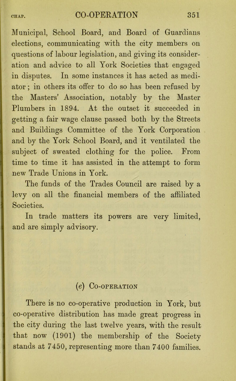 Municipal, School Board, and Board of Guardians elections, communicating with the city members on questions of labour legislation, and giving its consider- ation and advice to all York Societies that engaged in disputes. In some instances it has acted as medi- ator ; in others its offer to do so has been refused by the Masters’ Association, notably by the Master Plumbers in 1894. At the outset it succeeded in getting a fair wage clause passed both by the Streets and Buildings Committee of the York Corporation and by the York School Board, and it ventilated the subject of sweated clothing for the police. From time to time it has assisted in the attempt to form new Trade Unions in York. The funds of the Trades Council are raised by a levy on all the financial members of the affiliated Societies. In trade matters its powers are very limited, and are simply advisory. (e) Co-operation There is no co-operative production in York, but co-operative distribution has made great progress in the city during the last twelve years, with the result that now (1901) the membership of the Society stands at 7450, representing more than 7400 families.