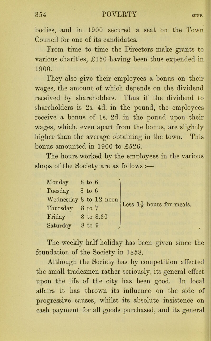 bodies, and in 1900 secured a seat on the Town Council for one of its candidates. From time to time the Directors make grants to various charities, £150 having been thus expended in 1900. They also give their employees a bonus on their wages, the amount of which depends on the dividend received by shareholders. Thus if the dividend to shareholders is 2s. 4d. in the pound, the employees receive a bonus of Is. 2d. in the pound upon their wages, which, even apart from the bonus, are slightly higher than the average obtaining in the town. This bonus amounted in 1900 to £526. The hours worked by the employees in the various shops of the Society are as follows :— Monday 8 to 6 Tuesday 8 to 6 Wednesday 8 to 12 noon Thursday 8 to 7 Friday 8 to 8.30 Saturday 8 to 9 Tess 1|- hours for meals. The weekly half-holiday has been given since the foundation of the Society in 1858. Although the Society has by competition affected the small tradesmen rather seriously, its general effect upon the life of the city has been good. In local affairs it has thrown its influence on the side of progressive causes, whilst its absolute insistence on cash payment for all goods purchased, and its general