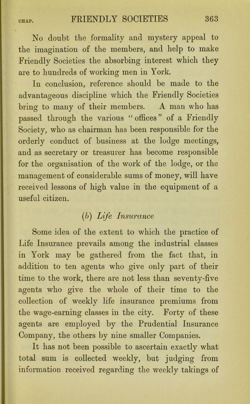No doubt the formality and mystery appeal to the imagination of the members, and help to make Friendly Societies the absorbing interest which they are to hundreds of working men in York. In conclusion, reference should be made to the advantageous discipline which the Friendly Societies bring to many of their members. A man who has passed through the various “ offices” of a Friendly Society, who as chairman has been responsible for the orderly conduct of business at the lodge meetings, and as secretary or treasurer has become responsible for the organisation of the work of the lodge, or the management of considerable sums of money, will have received lessons of high value in the equipment of a useful citizen. (6) Life Insurance Some idea of the extent to which the practice of Life Insurance prevails among the industrial classes in York may be gathered from the fact that, in addition to ten agents who give only part of their time to the work, there are not less than seventy-five agents who give the whole of their time to the collection of weekly life insurance premiums from the wage-earning classes in the city. Forty of these agents are employed by the Prudential Insurance Company, the others by nine smaller Companies. It has not been possible to ascertain exactly what total sum is collected weekly, but judging from information received regarding the weekly takings of