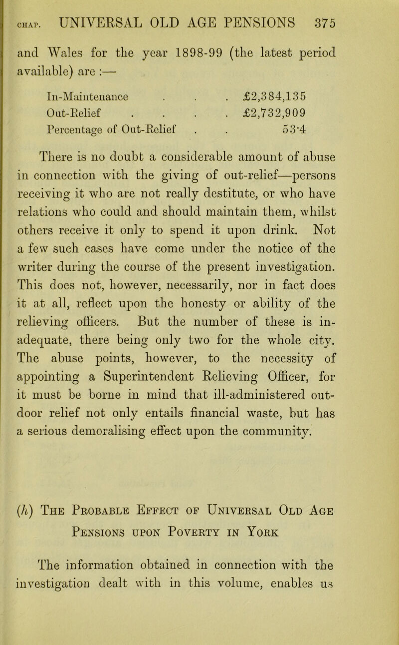 and Wales for the year 1898-99 (the latest period available) are :— In-Maintenance . . . £2,384,135 Out-Relief .... £2,732,909 Percentage of Out-Relief . . 53*4 There is no doubt a considerable amount of abuse in connection with the giving of out-relief—persons receiving it who are not really destitute, or who have relations who could and should maintain them, whilst others receive it only to spend it upon drink. Not a few such cases have come under the notice of the writer during the course of the present investigation. This does not, however, necessarily, nor in fact does it at all, reflect upon the honesty or ability of the relieving officers. But the number of these is in- adequate, there being only two for the whole city. The abuse points, however, to the necessity of appointing a Superintendent Relieving Officer, for it must be borne in mind that ill-administered out- door relief not only entails financial waste, but has a serious demoralising effect upon the community. (h) The Probable Effect of Universal Old Age Pensions upon Poverty in York The information obtained in connection with the investigation dealt with in this volume, enables us