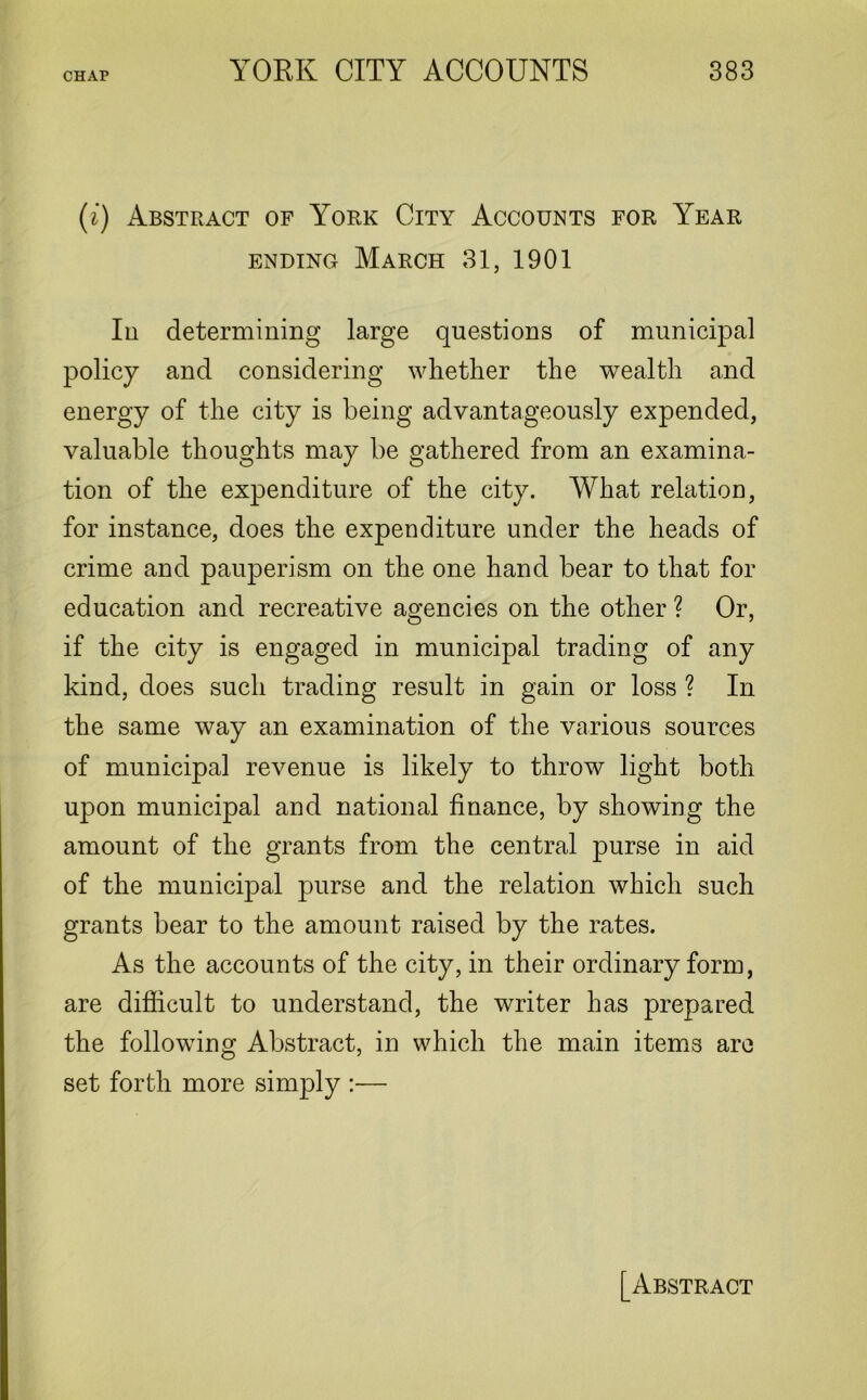(i) Abstract of York City Accounts for Year ending March 31, 1901 In determining large questions of municipal policy and considering whether the wealth and energy of the city is being advantageously expended, valuable thoughts may be gathered from an examina- tion of the expenditure of the city. What relation, for instance, does the expenditure under the heads of crime and pauperism on the one hand bear to that for education and recreative agencies on the other ? Or, if the city is engaged in municipal trading of any kind, does such trading result in gain or loss ? In the same way an examination of the various sources of municipal revenue is likely to throw light both upon municipal and national finance, by showing the amount of the grants from the central purse in aid of the municipal purse and the relation which such grants bear to the amount raised by the rates. As the accounts of the city, in their ordinary form, are difficult to understand, the writer has prepared the following Abstract, in which the main items arc set forth more simply :— [Abstract