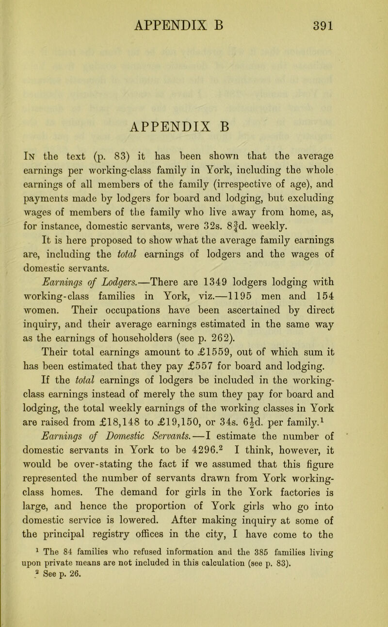 APPENDIX B In the text (p. 83) it has been shown that the average earnings per working-class family in York, including the whole earnings of all members of the family (irrespective of age), and payments made by lodgers for hoard and lodging, but excluding wages of members of the family who live away from home, as, for instance, domestic servants, were 32s. 8fd. weekly. It is here proposed to show what the average family earnings are, including the total earnings of lodgers and the wages of domestic servants. Earnings of Lodgers.—There are 1349 lodgers lodging with working-class families in York, viz.—1195 men and 154 women. Their occupations have been ascertained by direct inquiry, and their average earnings estimated in the same way as the earnings of householders (see p. 262). Their total earnings amount to <£1559, out of which sum it has been estimated that they pay £557 for board and lodging. If the total earnings of lodgers be included in the working- class earnings instead of merely the sum they pay for board and lodging, the total weekly earnings of the working classes in York are raised from £18,148 to £19,150, or 34s. 6|d. per family.1 Earnings of Domestic Servants.—I estimate the number of domestic servants in York to be 4296.2 I think, however, it would be over-stating the fact if we assumed that this figure represented the number of servants drawn from York working- class homes. The demand for girls in the York factories is large, and hence the proportion of York girls who go into domestic service is lowered. After making inquiry at some of the principal registry offices in the city, I have come to the 1 The 84 families who refused information and the 385 families living upon private means are not included in this calculation (see p. 83). 2 See p. 26.