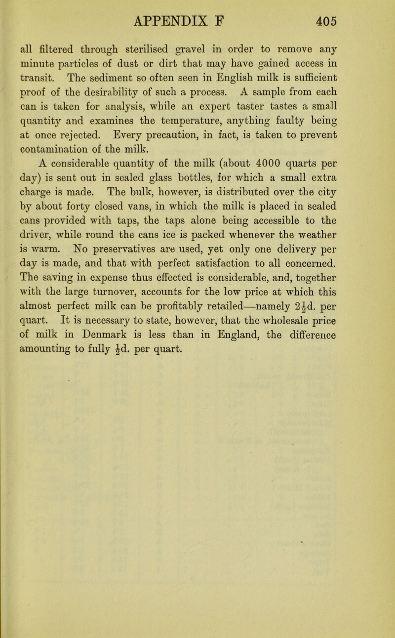 all filtered through sterilised gravel in order to remove any minute particles of dust or dirt that may have gained access in transit. The sediment so often seen in English milk is sufficient proof of the desirability of such a process. A sample from each can is taken for analysis, while an expert taster tastes a small quantity and examines the temperature, anything faulty being at once rejected. Every precaution, in fact, is taken to prevent contamination of the milk. A considerable quantity of the milk (about 4000 quarts per day) is sent out in sealed glass bottles, for which a small extra charge is made. The bulk, however, is distributed over the city by about forty closed vans, in which the milk is placed in sealed cans provided with taps, the taps alone being accessible to the driver, while round the cans ice is packed whenever the weather is warm. No preservatives are used, yet only one delivery per day is made, and that with perfect satisfaction to all concerned. The saving in expense thus effected is considerable, and, together with the large turnover, accounts for the low price at which this almost perfect milk can be profitably retailed—namely 2jd. per quart. It is necessary to state, however, that the wholesale price of milk in Denmark is less than in England, the difference amounting to fully Jd. per quart.