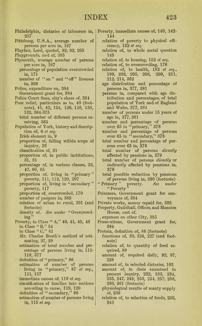 Philadelphia, dietaries of labourers in, 257 Pittsburg, U.S.A., average number of persons per acre in, 167 Playfair, Lord, quoted, 92, 93, 205 Playgrounds, cost of, 385 Plymouth, average number of persons per acre in, 167 percentage of population overcrowded in, 171 number of “on” and “oft”’ licenses in, 308 Police, expenditure on, 384 Government grant for, 384 Police Court fines, city’s share of, 384 Poor relief, particulars as to, 40 (foot- note), 41, 42, 124, 126, 128, 130, 132, 364-375 total number of different persons re- ceiving, 365 Population of York, history and descrip- tion of, 6 et seq. Irish element in, 9 proportion of, falling within scope of inquiry, 26 classification of, 31 proportion of, in public institutions, 31, 81 percentage of, in various classes, 32, 47, 60, 65 proportion of, living in “ primary ” poverty, 111, 112, 120, 297 proportion of, living in “secondary” poverty, 117 proportion of, overcrowded, 170 number of paupers in, 365 relation of urban to rural, 301 (and footnote) density of. See under “Overcrowd- mg Poverty, in Class “A,” 40, 41, 45, 46 in Class “B,” 54 iu Class “C,” 61 Mr. Charles Booth’s method of esti- mating, 27, 29 estimation of total number and per- centage of persons living in, 115- 118, 377 definition of “primary,” 86 estimation of number of persons living in “primary,” 87 et seq., Ill, 137 immediate causes of, 119 et seq. classification of families into sections according to cause, 119, 120 definition of “secondary,” 86 estimation of number of persons living in, 115 et seq. Poverty, immediate causes of, 140, 142- 144 relation of poverty to physical effi- ciency, 132 et seq. relation of, to whole social question 145 relation of, to housing, 152 et seq. relation of, to overcrowding, 176 relation of, to health, 182 et seq., 199, 202, 205, 206, 209, 211, 212, 214, 302 age distribution and percentage of persons in, 377, 381 persons in, compared with age dis- tribution and percentages, of total population of York and of England and Wales, 377, 381 number of persons under 15 years of age in, 377, 381 number and percentage of persons over 65 in “primary,” 378 number and percentage of persons over 65 in “secondary,” 378 total number and percentage of per- sons over 65 in, 378 total number of persons directly affected by pensions in, 379 total number of persons directly or indirectly affected by pensions in, 379 total possible reduction by pensions of persons living in, 380 (footnote) “ Primary ” poverty. See under “ Poverty ” Prisoners, Government grant for con- veyance of, 384 Private works, money repaid for, 385 Property, Guildhall, Offices, and Mansion House, cost of, , expenses on other City, 385 Prosecutions, Government grant for, 384 Protein, definition of, 88 (footnote) functions of, 89, 226, 227 (and foot- note) relation of, to quantity of food re- quired, 89 amount of, required daily, 92, 97. 228 amount of, in selected dietaries, 102 amount of, in diets examined in present inquiry, 232, 233, 234, 235, 247, 249, 253, 254, 257, 258, 260, 261 (footnote) physiological results of scanty supply of, 236 relation of, to selection of foods, 236, 243
