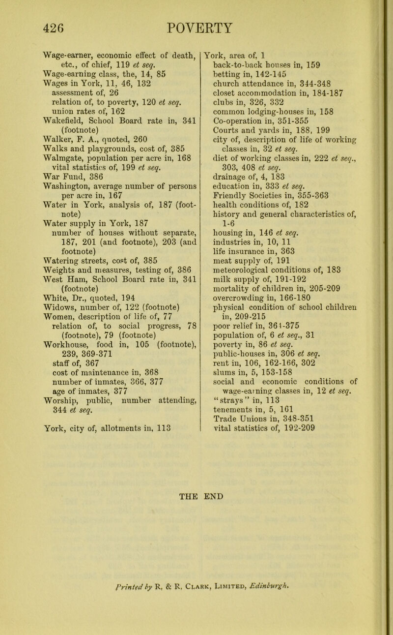 Wage-earner, economic effect of death, etc., of chief, 119 et seg. Wage-earning class, the, 14, 85 Wages in York, 11, 46, 132 assessment of, 26 relation of, to poverty, 120 et seg. union rates of, 162 Wakefield, School Board rate in, 341 (footnote) Walker, F. A., quoted, 260 Walks and playgrounds, cost of, 385 Walmgate, population per acre in, 168 vital statistics of, 199 et seg. War Fund, 386 Washington, average number of persons per acre in, 167 Water in York, analysis of, 187 (foot- note) Water supply in York, 187 number of houses without separate, 187, 201 (and footnote), 203 (and footnote) Watering streets, cost of, 385 Weights and measures, testing of, 386 West Ham, School Board rate in, 341 (footnote) White, Dr., quoted, 194 Widows, number of, 122 (footnote) Women, description of life of, 77 relation of, to social progress, 78 (footnote), 79 (footnote) Workhoiise, food in, 105 (footnote), 239, 369-371 staff of, 367 cost of maintenance in, 368 number of inmates, 366, 377 age of inmates, 377 Worship, public, number attending, 344 et seg. York, city of, allotments in, 113 York, area of, 1 back-to-back houses in, 159 betting in, 142-145 church attendance in, 344-348 closet accommodation in, 184-187 clubs in, 326, 332 common lodging-houses in, 158 Co-operation in, 351-355 Courts and yards in, 188, 199 city of, description of life of working classes in, 32 et seg. diet of working classes in, 222 et seg., 303, 408 et seg. drainage of, 4, 183 education in, 333 et seg. Friendly Societies in, 355-363 health conditions of, 182 history and general characteristics of, 1-6 housing in, 146 et seg. industries in, 10, 11 life insurance in, 363 meat supply of, 191 meteorological conditions of, 183 milk supply of, 191-192 mortality of children in, 205-209 overcrowding in, 166-180 physical condition of school children in, 209-215 poor relief in, 361-375 population of, 6 et seg., 31 poverty in, 86 et seg. public-houses in, 306 et seg. rent in, 106, 162-166, 302 slums in, 5, 153-158 social and economic conditions of wage-earning classes in, 12 et seg. “ strays ” in, 113 tenements in, 5, 161 Trade Unions in, 348-351 vital statistics of, 192-209 THE END Printed by R, & R, Clark, Limited, Edinburgh.