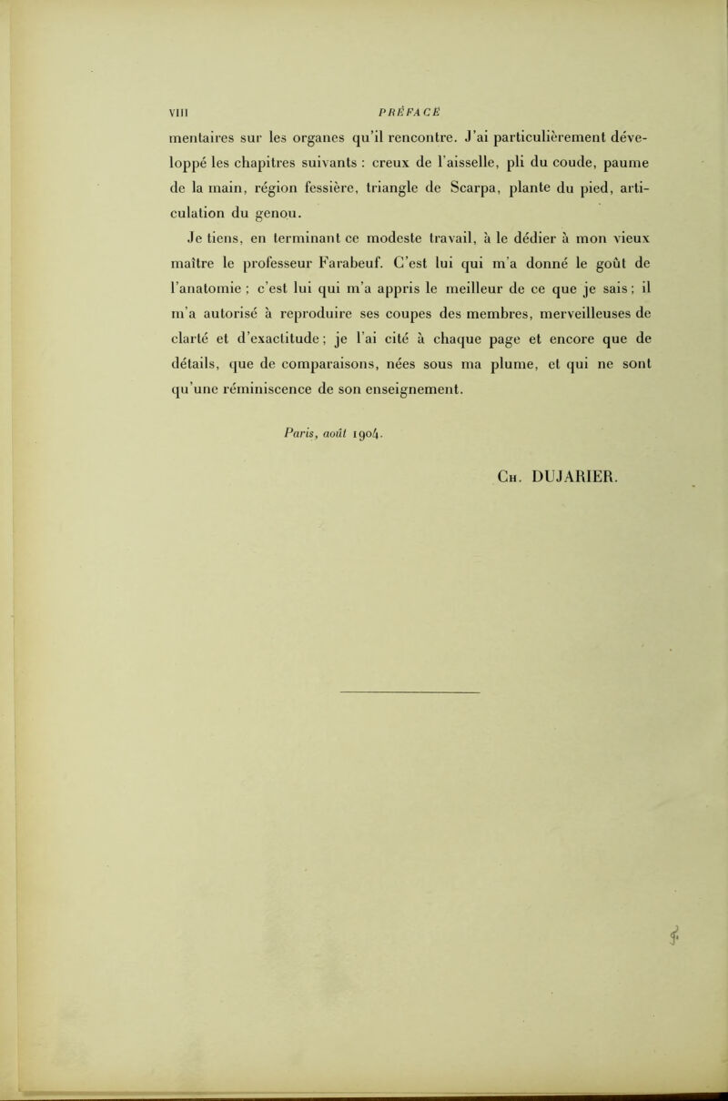 mentaires sur les organes qu’il rencontre. J’ai particulièrement déve- loppé les chapitres suivants : creux de l aisselle, pli du coude, paume de la main, région fessière, triangle de Scarpa, plante du pied, arti- culation du genou. Je tiens, en terminant ce modeste travail, à le dédier à mon vieux maître le professeur Farabeuf. C’est lui qui m'a donné le goût de l’anatomie ; c’est lui qui m’a appris le meilleur de ce que je sais ; il m’a autorisé à reproduire ses coupes des membres, merveilleuses de clarté et d’exactitude ; je l’ai cité à chaque page et encore que de détails, que de comparaisons, nées sous ma plume, et qui ne sont qu'une réminiscence de son enseignement. Paris, août 1904. Ch. DUJARIER. si