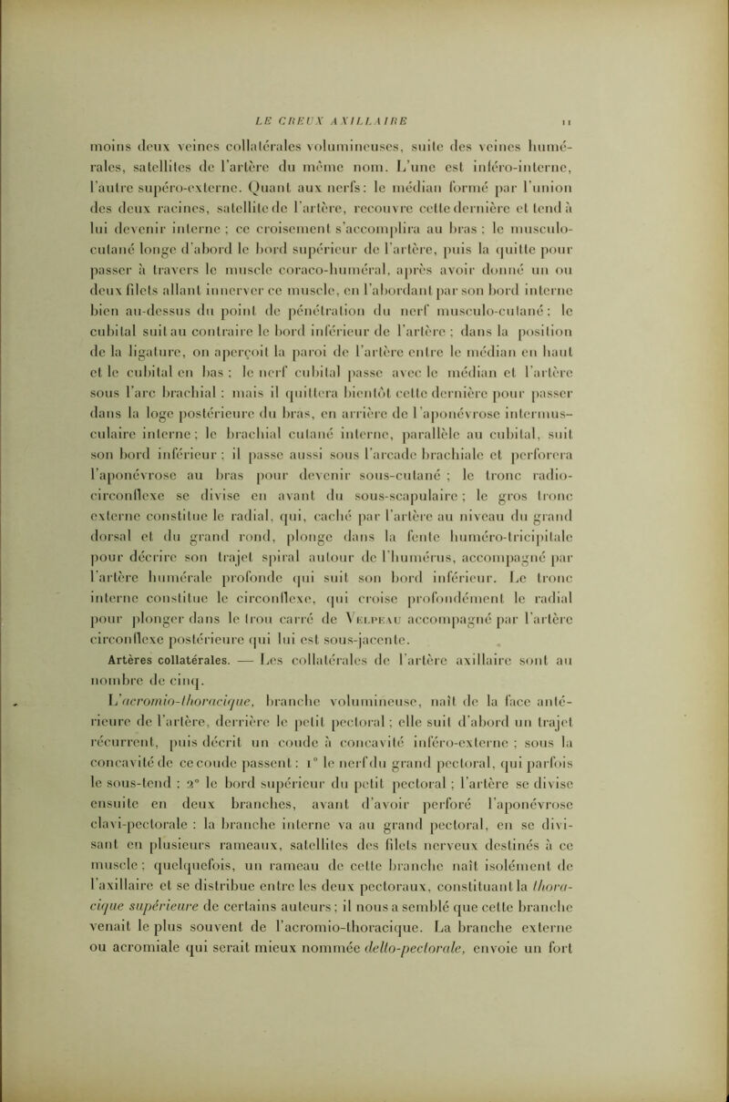 moins deux veines collatérales volumineuses, suite des veines humé- rales, satellites de l’artère du même nom. L’une est inféro-interne, l’autre supéro-externe. Quant aux nerfs: le médian formé par l’union des deux racines, satellite de l’artère, recouvre cette dernière et tend à lui devenir interne ; ce croisement s accomplira au bras : le musculo- culané longe d’abord le bord supérieur de l'artère, [mis la quitte pour passer à travers le muscle coraco-huméral, après avoir donné un ou deux filets allant innerver ce muscle, en l’abordant par son bord interne bien au-dessus du point de pénétration du nerf musculo-culané : le cubital suit au contraire le bord inférieur de l’artère ; dans la position de la ligature, on aperçoit la paroi de l’artère entre le médian en haut et le cubital en bas ; le nerf cubital passe avec le médian et l’artère sous l’arc brachial: mais il quittera bientôt cette dernière pour passer dans la loge postérieure du bras, en arrière de l ’aponévrose intermus- culaire interne; le brachial cutané interne, parallèle au cubital, suit son bord inférieur ; il passe aussi sous l’arcade brachiale et perforera l’aponévrose au bras pour devenir sous-cutané ; le tronc radio- circonflexe se divise en avant du sous-scapulaire ; le gros tronc externe constitue le radial, qui, caché par l’artère au niveau du grand dorsal et du grand rond, plonge dans la fente huméro-tricipilalc pour décrire son trajet spiral autour de l’humérus, accompagné par l’artère humérale profonde qui suit son bord inférieur. Le tronc interne constitue le circonflexe, qui croise profondément le radial pour plonger dans le trou carré de Velpeau accompagné par l’artère circonflexe postérieure qui lui est sous-jacente. Artères collatérales. — Les collatérales de l’artère axillaire sont au nombre de cinq. L’acromio-thoracique, branche volumineuse, naît de la face anté- rieure de l’artère, derrière le petit pectoral ; elle suit d’abord un trajet récurrent, puis décrit un coude à concavité inféro-externe ; sous la concavité de ce coude passent : i° le nerf du grand pectoral, qui parfois le sous-tend ; 2° le bord supérieur du petit pectoral ; l’artère se divise ensuite en deux branches, avant d’avoir perforé l’aponévrose clavi-pcclorale : la branche interne va au grand pectoral, en se divi- sant en plusieurs rameaux, satellites des filets nerveux destinés à ce muscle; quelquefois, un rameau de celle branche naît isolément de I axillaire et se distribue entre les deux pectoraux, constituant la thora- cique supérieure de certains auteurs ; il nous a semblé que cette branche venait le plus souvent de l’acromio-lboracique. La branche externe ou acromiale qui serait mieux nommée dello-pectorale, envoie un fort