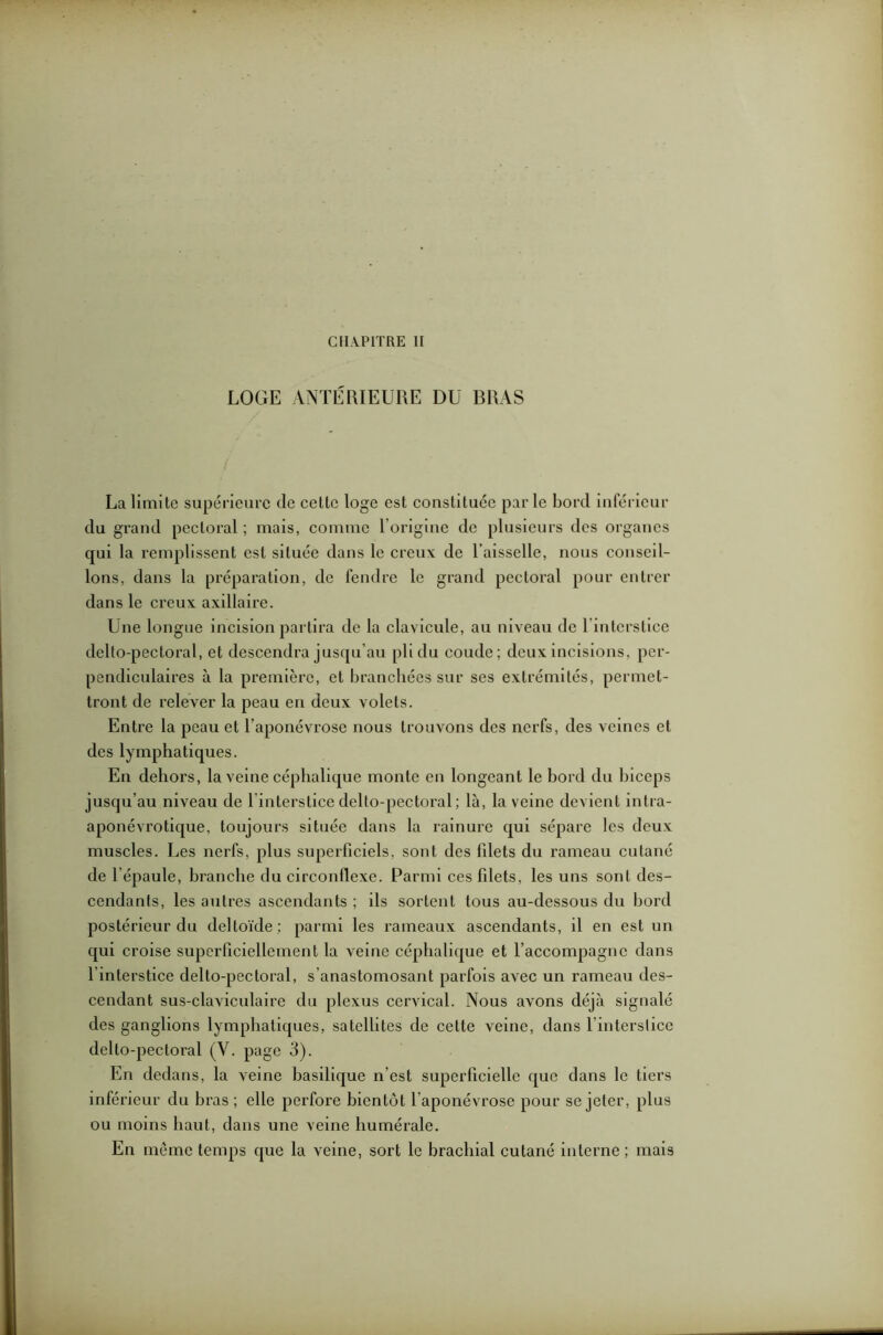 CHAPITRE II LOGE ANTÉRIEURE DU BRAS La limite supérieure de cette loge est constituée par le bord inférieur du grand pectoral; mais, comme l’origine de plusieurs des organes qui la remplissent est située dans le creux de l’aisselle, nous conseil- lons, dans la préparation, de fendre le grand pectoral pour entrer dans le creux axillaire. Une longue incision partira de la clavicule, au niveau de l'interstice delto-pectoral, et descendra jusqu'au pli du coude; deux incisions, per- pendiculaires à la première, et branchées sur ses extrémités, permet- tront de relever la peau en deux volets. Entre la peau et l’aponévrose nous trouvons des nerfs, des veines et des lymphatiques. En dehors, la veine céphalique monte en longeant le bord du biceps jusqu’au niveau de 1 interstice delto-pectoral ; là, la veine devient inlra- aponévrotique, toujours située dans la rainure qui sépare les deux muscles. Les nerfs, plus superficiels, sont des filets du rameau cutané de l’épaule, brandie du circonflexe. Parmi ces filets, les uns sont des- cendants, les autres ascendants ; ils sortent tous au-dessous du bord postérieur du deltoïde : parmi les rameaux ascendants, il en est un qui croise superficiellement la veine céphalique et l’accompagne dans l’interstice delto-pectoral, s’anastomosant parfois avec un rameau des- cendant sus-claviculaire du plexus cervical. Nous avons déjà signalé des ganglions lymphatiques, satellites de cette veine, dans l’interslice delto-pectoral (Y. page 3). En dedans, la veine basilique n'est superficielle que dans le tiers inférieur du bras; elle perfore bientôt l’aponévrose pour se jeter, plus ou moins haut, dans une veine humérale. En même temps que la veine, sort le brachial cutané interne ; mais