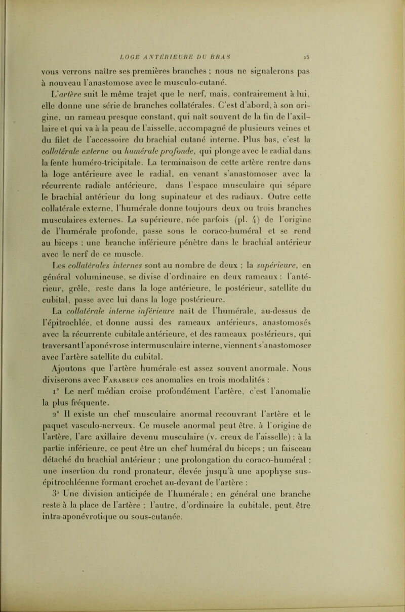 vous verrons naître ses premières branches ; nous ne signalerons pas à nouveau l'anastomose avec le musculo-cutané. L'artère suit le même trajet que le nerf, mais, contrairement à lui, elle donne une série de branches collatérales. C’est d’abord, à son ori- gine, un rameau presque constant, qui naît souvent de la fin de 1 axil- laire et qui va à la peau de l'aisselle, accompagné de plusieurs veines cl du filet de l'accessoire du brachial cutané interne. Plus bas, c’est la collatérale externe ou humérale profonde, qui plonge avec le radial dans la fente liuméro-tricipitale. La terminaison de cette artère rentre dans la loge antérieure avec le radial, en venant s’anastomoser avec la récurrente radiale antérieure, dans l'espace musculaire qui sépare le brachial antérieur du long supinateur et des radiaux. Outre cette collatérale externe, l’humérale donne toujours deux ou trois branches musculaires externes. La supérieure, née parfois (pi. 4) de l’origine de l’humérale profonde, passe sous le coraco-huméral et se rend au biceps ; une branche inférieure pénètre dans le brachial antérieur avec le nerf de ce muscle. Les collatérales internes sont au nombre de deux ; la supérieure, en général volumineuse, se divise d ordinaire en deux rameaux: 1 anté- rieur, grêle, reste dans la loge antérieure, le postérieur, satellite du cubital, passe avec lui dans la loge postérieure. La collatérale interne inférieure naît de l’humérale, au-dessus de l’épitrochlée, et donne aussi des rameaux antérieurs, anastomosés avec la récurrente cubitale antérieure, et des rameaux postérieurs, qui traversant l aponévrose intermusculaire interne, viennent s’anastomoser avec l’artère satellite du cubital. Ajoutons que l’artère humérale est assez souvent anormale. Nous diviserons avec Farabeuf ces anomalies en trois modalités : i° Le nerf médian croise profondément l’artère, c’est l'anomalie la plus fréquente. 2° Il existe un chef musculaire anormal recouvrant l’artère et le paquet vasculo-nerveux. Ce muscle anormal peut être, à l’origine de l’artère, l are axillaire devenu musculaire (v. creux de l’aisselle) ; à la partie inférieure, ce peut être un chef huméral du biceps ; un faisceau détaché du brachial antérieur ; une prolongation du coraco-huméral ; une insertion du rond pronateur, élevée jusqu’à une apophyse sus- épi trocbléenne formant crochet au-devant de l’artère : 3° Une division anticipée de l’humérale ; en général une branche reste à la place de l’artère ; l’autre, d’ordinaire la cubitale, peut, être intra-aponévrotique ou sous-cutanée.