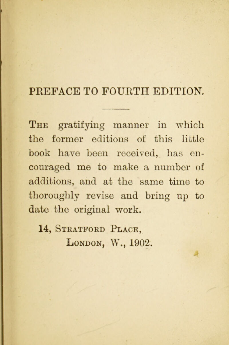 The gratifying manner in which the former editions of this little book have been received, has en- couraged me to make a number of additions, and at the same time to thoroughly revise and bring up to date the original work. 14, Stratford Place, London, W., 1902.