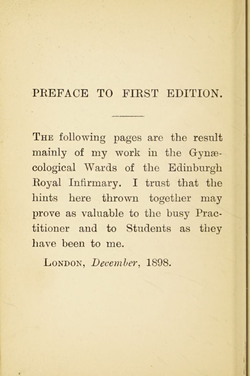 The following pages are the result mainly of my work in the Gynae- cological Wards of the Edinburgh Royal Infirmary. I trust that the hints here thrown together may prove as valuable to the busy Prac- titioner and to Students as they have been to me. London, December, 1898.