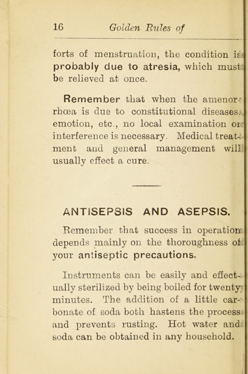 forts of menstruation, the condition is< probably due to atresia, which musi be relieved at once. Remember that when the amenor- rhoea is due to constitutional diseases, emotion, etc., no local examination 01 interference is necessary. Medical treat- ment and general management will usually effect a cure. ANTISEPSIS AND ASEPSIS. Remember that success in operation depends mainly on the thoroughness of your antiseptic precautions. Instruments can be easily and effect- ually sterilized by being boiled for twenty minutes. The addition of a little car- bonate of soda both hastens the process and prevents rusting. Hot water and soda can be obtained in any household.